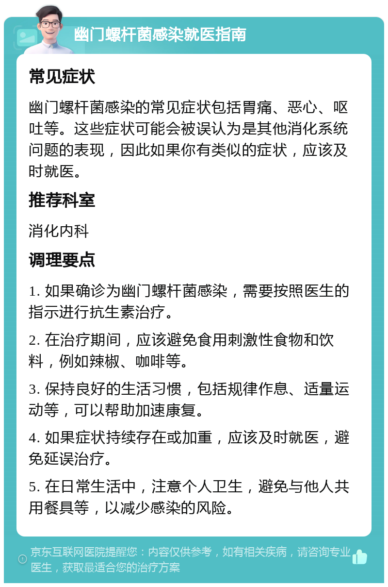 幽门螺杆菌感染就医指南 常见症状 幽门螺杆菌感染的常见症状包括胃痛、恶心、呕吐等。这些症状可能会被误认为是其他消化系统问题的表现，因此如果你有类似的症状，应该及时就医。 推荐科室 消化内科 调理要点 1. 如果确诊为幽门螺杆菌感染，需要按照医生的指示进行抗生素治疗。 2. 在治疗期间，应该避免食用刺激性食物和饮料，例如辣椒、咖啡等。 3. 保持良好的生活习惯，包括规律作息、适量运动等，可以帮助加速康复。 4. 如果症状持续存在或加重，应该及时就医，避免延误治疗。 5. 在日常生活中，注意个人卫生，避免与他人共用餐具等，以减少感染的风险。