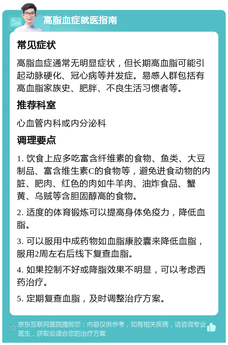 高脂血症就医指南 常见症状 高脂血症通常无明显症状，但长期高血脂可能引起动脉硬化、冠心病等并发症。易感人群包括有高血脂家族史、肥胖、不良生活习惯者等。 推荐科室 心血管内科或内分泌科 调理要点 1. 饮食上应多吃富含纤维素的食物、鱼类、大豆制品、富含维生素C的食物等，避免进食动物的内脏、肥肉、红色的肉如牛羊肉、油炸食品、蟹黄、乌贼等含胆固醇高的食物。 2. 适度的体育锻炼可以提高身体免疫力，降低血脂。 3. 可以服用中成药物如血脂康胶囊来降低血脂，服用2周左右后线下复查血脂。 4. 如果控制不好或降脂效果不明显，可以考虑西药治疗。 5. 定期复查血脂，及时调整治疗方案。