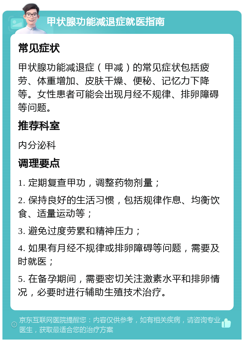 甲状腺功能减退症就医指南 常见症状 甲状腺功能减退症（甲减）的常见症状包括疲劳、体重增加、皮肤干燥、便秘、记忆力下降等。女性患者可能会出现月经不规律、排卵障碍等问题。 推荐科室 内分泌科 调理要点 1. 定期复查甲功，调整药物剂量； 2. 保持良好的生活习惯，包括规律作息、均衡饮食、适量运动等； 3. 避免过度劳累和精神压力； 4. 如果有月经不规律或排卵障碍等问题，需要及时就医； 5. 在备孕期间，需要密切关注激素水平和排卵情况，必要时进行辅助生殖技术治疗。