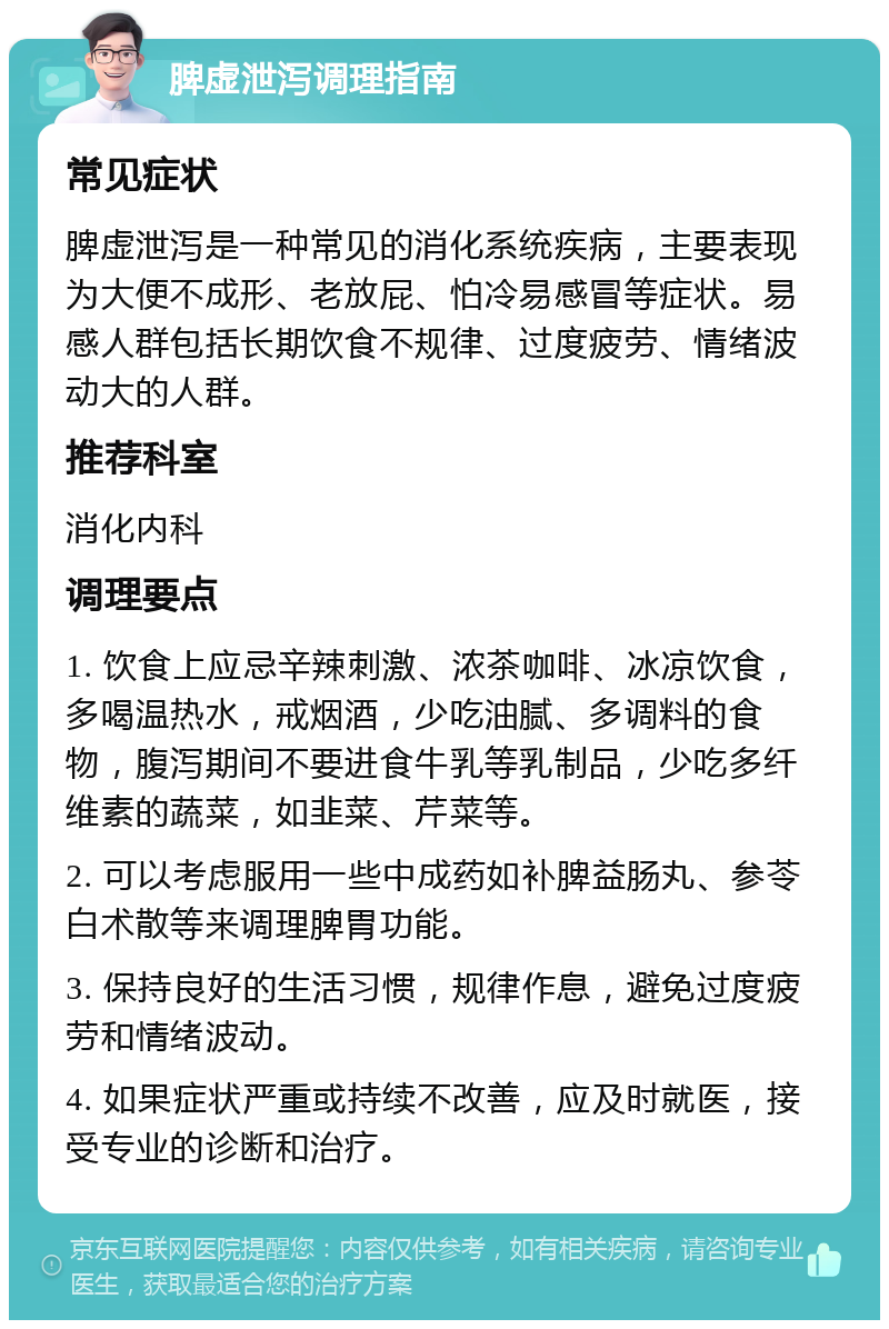 脾虚泄泻调理指南 常见症状 脾虚泄泻是一种常见的消化系统疾病，主要表现为大便不成形、老放屁、怕冷易感冒等症状。易感人群包括长期饮食不规律、过度疲劳、情绪波动大的人群。 推荐科室 消化内科 调理要点 1. 饮食上应忌辛辣刺激、浓茶咖啡、冰凉饮食，多喝温热水，戒烟酒，少吃油腻、多调料的食物，腹泻期间不要进食牛乳等乳制品，少吃多纤维素的蔬菜，如韭菜、芹菜等。 2. 可以考虑服用一些中成药如补脾益肠丸、参苓白术散等来调理脾胃功能。 3. 保持良好的生活习惯，规律作息，避免过度疲劳和情绪波动。 4. 如果症状严重或持续不改善，应及时就医，接受专业的诊断和治疗。