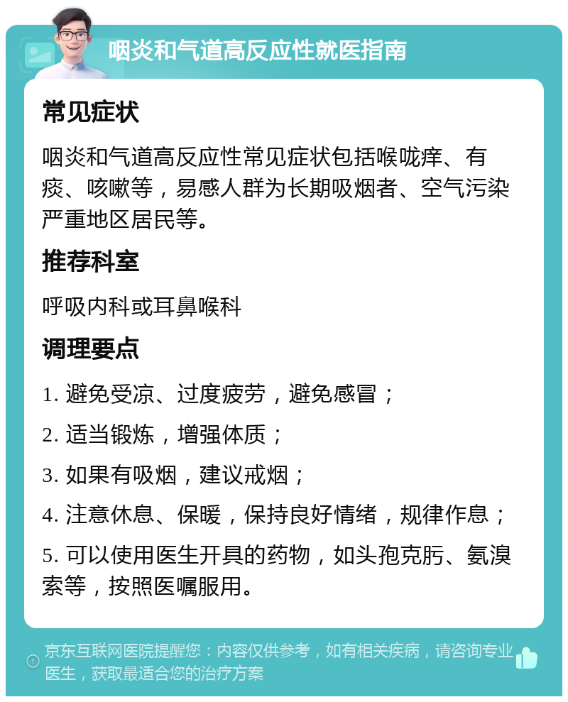 咽炎和气道高反应性就医指南 常见症状 咽炎和气道高反应性常见症状包括喉咙痒、有痰、咳嗽等，易感人群为长期吸烟者、空气污染严重地区居民等。 推荐科室 呼吸内科或耳鼻喉科 调理要点 1. 避免受凉、过度疲劳，避免感冒； 2. 适当锻炼，增强体质； 3. 如果有吸烟，建议戒烟； 4. 注意休息、保暖，保持良好情绪，规律作息； 5. 可以使用医生开具的药物，如头孢克肟、氨溴索等，按照医嘱服用。