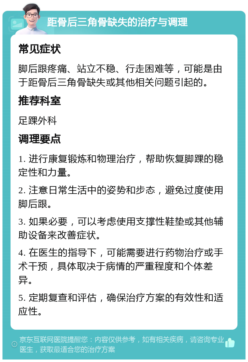 距骨后三角骨缺失的治疗与调理 常见症状 脚后跟疼痛、站立不稳、行走困难等，可能是由于距骨后三角骨缺失或其他相关问题引起的。 推荐科室 足踝外科 调理要点 1. 进行康复锻炼和物理治疗，帮助恢复脚踝的稳定性和力量。 2. 注意日常生活中的姿势和步态，避免过度使用脚后跟。 3. 如果必要，可以考虑使用支撑性鞋垫或其他辅助设备来改善症状。 4. 在医生的指导下，可能需要进行药物治疗或手术干预，具体取决于病情的严重程度和个体差异。 5. 定期复查和评估，确保治疗方案的有效性和适应性。