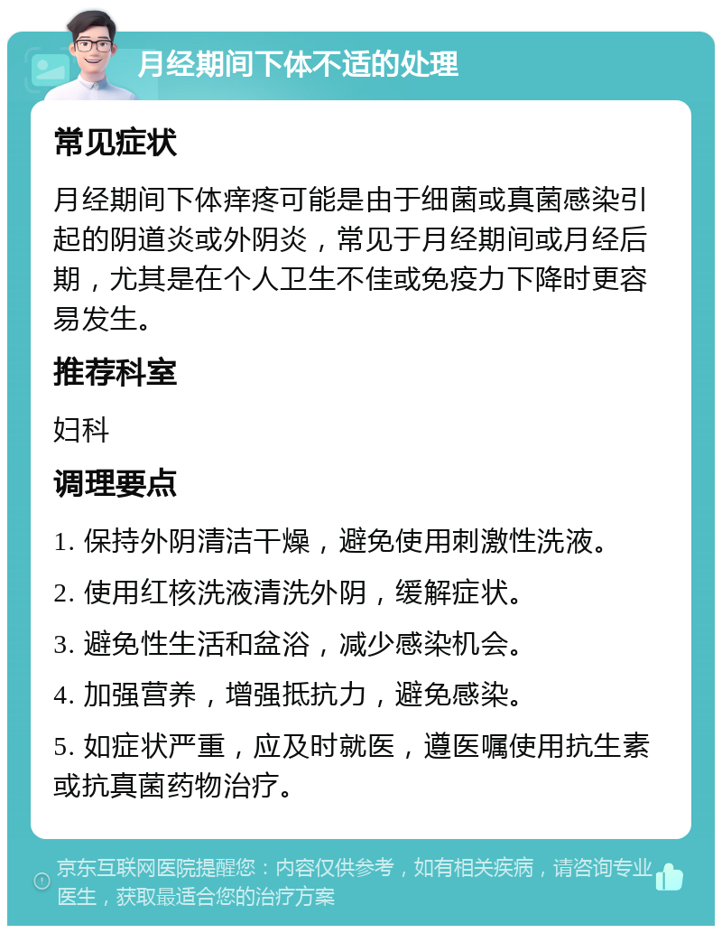 月经期间下体不适的处理 常见症状 月经期间下体痒疼可能是由于细菌或真菌感染引起的阴道炎或外阴炎，常见于月经期间或月经后期，尤其是在个人卫生不佳或免疫力下降时更容易发生。 推荐科室 妇科 调理要点 1. 保持外阴清洁干燥，避免使用刺激性洗液。 2. 使用红核洗液清洗外阴，缓解症状。 3. 避免性生活和盆浴，减少感染机会。 4. 加强营养，增强抵抗力，避免感染。 5. 如症状严重，应及时就医，遵医嘱使用抗生素或抗真菌药物治疗。