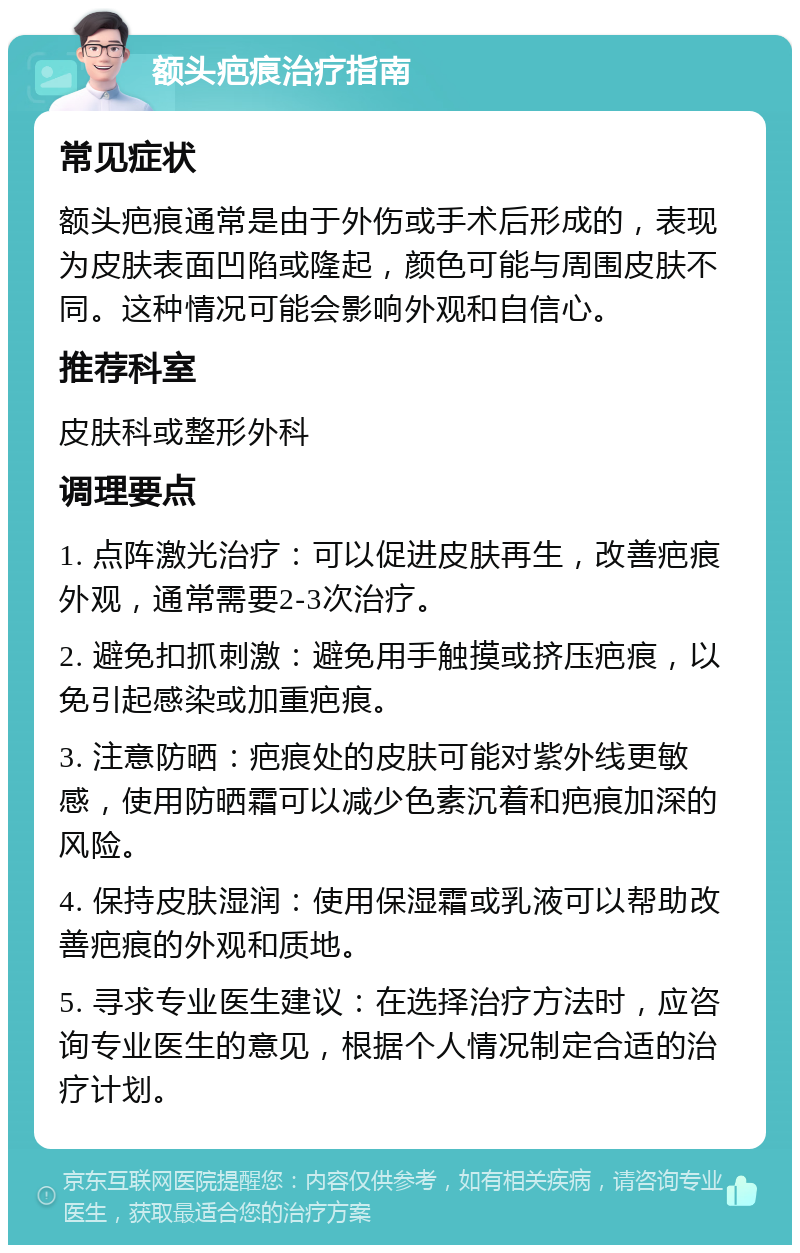 额头疤痕治疗指南 常见症状 额头疤痕通常是由于外伤或手术后形成的，表现为皮肤表面凹陷或隆起，颜色可能与周围皮肤不同。这种情况可能会影响外观和自信心。 推荐科室 皮肤科或整形外科 调理要点 1. 点阵激光治疗：可以促进皮肤再生，改善疤痕外观，通常需要2-3次治疗。 2. 避免扣抓刺激：避免用手触摸或挤压疤痕，以免引起感染或加重疤痕。 3. 注意防晒：疤痕处的皮肤可能对紫外线更敏感，使用防晒霜可以减少色素沉着和疤痕加深的风险。 4. 保持皮肤湿润：使用保湿霜或乳液可以帮助改善疤痕的外观和质地。 5. 寻求专业医生建议：在选择治疗方法时，应咨询专业医生的意见，根据个人情况制定合适的治疗计划。