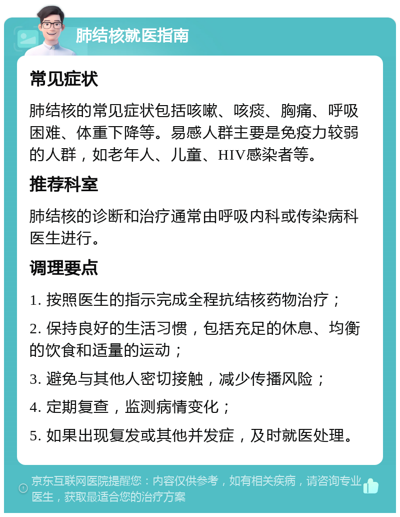 肺结核就医指南 常见症状 肺结核的常见症状包括咳嗽、咳痰、胸痛、呼吸困难、体重下降等。易感人群主要是免疫力较弱的人群，如老年人、儿童、HIV感染者等。 推荐科室 肺结核的诊断和治疗通常由呼吸内科或传染病科医生进行。 调理要点 1. 按照医生的指示完成全程抗结核药物治疗； 2. 保持良好的生活习惯，包括充足的休息、均衡的饮食和适量的运动； 3. 避免与其他人密切接触，减少传播风险； 4. 定期复查，监测病情变化； 5. 如果出现复发或其他并发症，及时就医处理。