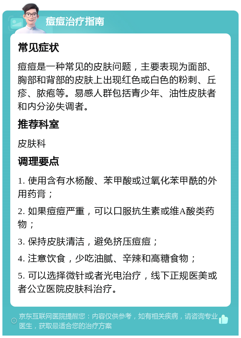 痘痘治疗指南 常见症状 痘痘是一种常见的皮肤问题，主要表现为面部、胸部和背部的皮肤上出现红色或白色的粉刺、丘疹、脓疱等。易感人群包括青少年、油性皮肤者和内分泌失调者。 推荐科室 皮肤科 调理要点 1. 使用含有水杨酸、苯甲酸或过氧化苯甲酰的外用药膏； 2. 如果痘痘严重，可以口服抗生素或维A酸类药物； 3. 保持皮肤清洁，避免挤压痘痘； 4. 注意饮食，少吃油腻、辛辣和高糖食物； 5. 可以选择微针或者光电治疗，线下正规医美或者公立医院皮肤科治疗。