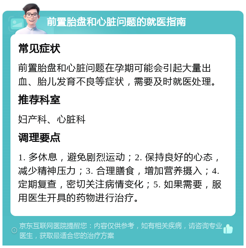 前置胎盘和心脏问题的就医指南 常见症状 前置胎盘和心脏问题在孕期可能会引起大量出血、胎儿发育不良等症状，需要及时就医处理。 推荐科室 妇产科、心脏科 调理要点 1. 多休息，避免剧烈运动；2. 保持良好的心态，减少精神压力；3. 合理膳食，增加营养摄入；4. 定期复查，密切关注病情变化；5. 如果需要，服用医生开具的药物进行治疗。