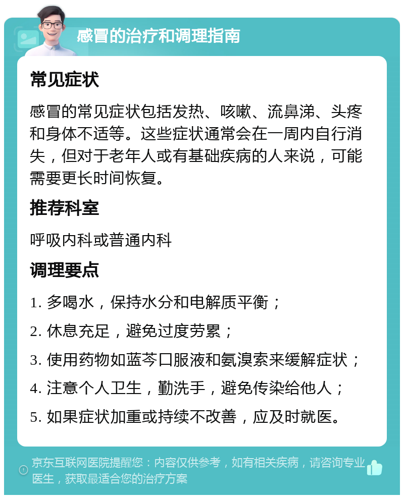 感冒的治疗和调理指南 常见症状 感冒的常见症状包括发热、咳嗽、流鼻涕、头疼和身体不适等。这些症状通常会在一周内自行消失，但对于老年人或有基础疾病的人来说，可能需要更长时间恢复。 推荐科室 呼吸内科或普通内科 调理要点 1. 多喝水，保持水分和电解质平衡； 2. 休息充足，避免过度劳累； 3. 使用药物如蓝芩口服液和氨溴索来缓解症状； 4. 注意个人卫生，勤洗手，避免传染给他人； 5. 如果症状加重或持续不改善，应及时就医。