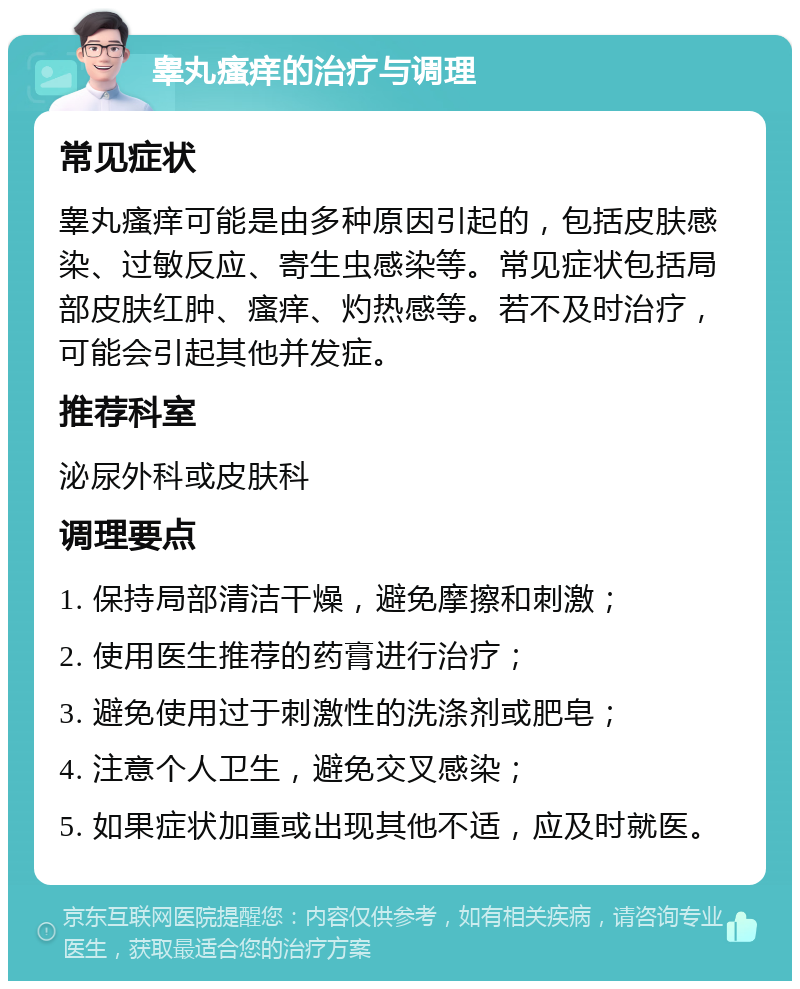 睾丸瘙痒的治疗与调理 常见症状 睾丸瘙痒可能是由多种原因引起的，包括皮肤感染、过敏反应、寄生虫感染等。常见症状包括局部皮肤红肿、瘙痒、灼热感等。若不及时治疗，可能会引起其他并发症。 推荐科室 泌尿外科或皮肤科 调理要点 1. 保持局部清洁干燥，避免摩擦和刺激； 2. 使用医生推荐的药膏进行治疗； 3. 避免使用过于刺激性的洗涤剂或肥皂； 4. 注意个人卫生，避免交叉感染； 5. 如果症状加重或出现其他不适，应及时就医。