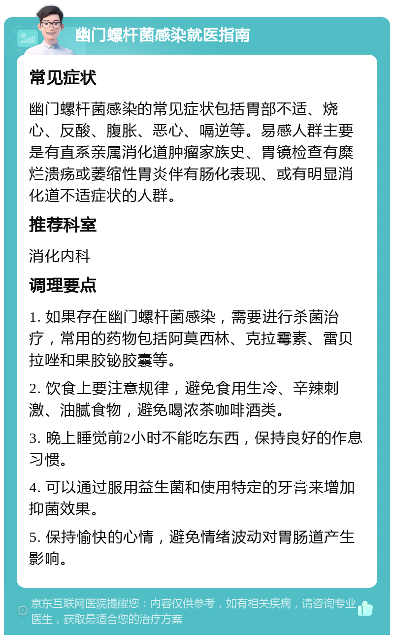 幽门螺杆菌感染就医指南 常见症状 幽门螺杆菌感染的常见症状包括胃部不适、烧心、反酸、腹胀、恶心、嗝逆等。易感人群主要是有直系亲属消化道肿瘤家族史、胃镜检查有糜烂溃疡或萎缩性胃炎伴有肠化表现、或有明显消化道不适症状的人群。 推荐科室 消化内科 调理要点 1. 如果存在幽门螺杆菌感染，需要进行杀菌治疗，常用的药物包括阿莫西林、克拉霉素、雷贝拉唑和果胶铋胶囊等。 2. 饮食上要注意规律，避免食用生冷、辛辣刺激、油腻食物，避免喝浓茶咖啡酒类。 3. 晚上睡觉前2小时不能吃东西，保持良好的作息习惯。 4. 可以通过服用益生菌和使用特定的牙膏来增加抑菌效果。 5. 保持愉快的心情，避免情绪波动对胃肠道产生影响。