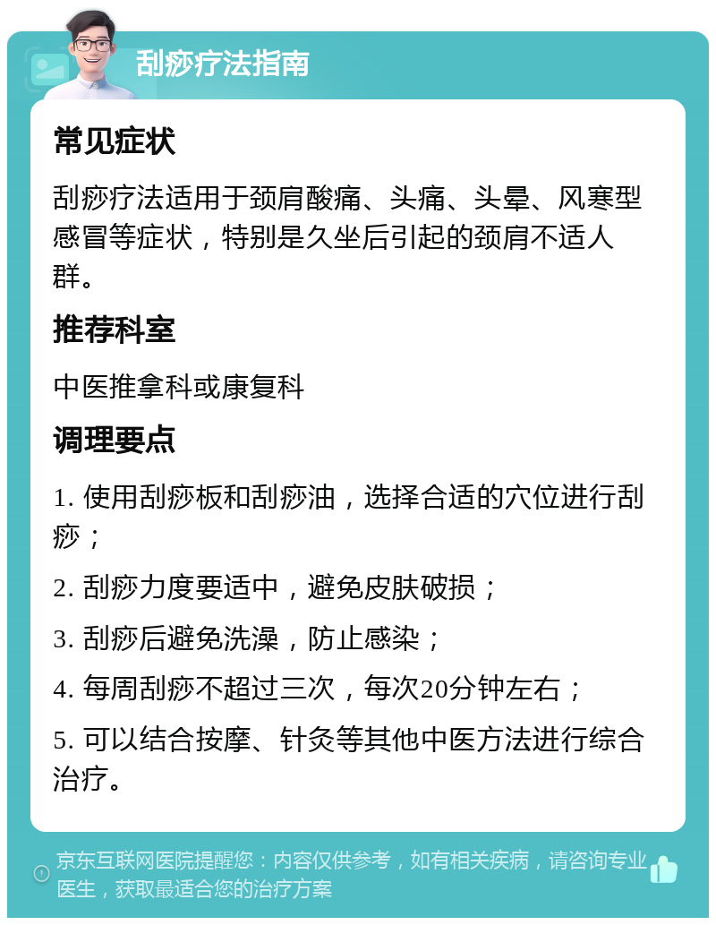 刮痧疗法指南 常见症状 刮痧疗法适用于颈肩酸痛、头痛、头晕、风寒型感冒等症状，特别是久坐后引起的颈肩不适人群。 推荐科室 中医推拿科或康复科 调理要点 1. 使用刮痧板和刮痧油，选择合适的穴位进行刮痧； 2. 刮痧力度要适中，避免皮肤破损； 3. 刮痧后避免洗澡，防止感染； 4. 每周刮痧不超过三次，每次20分钟左右； 5. 可以结合按摩、针灸等其他中医方法进行综合治疗。