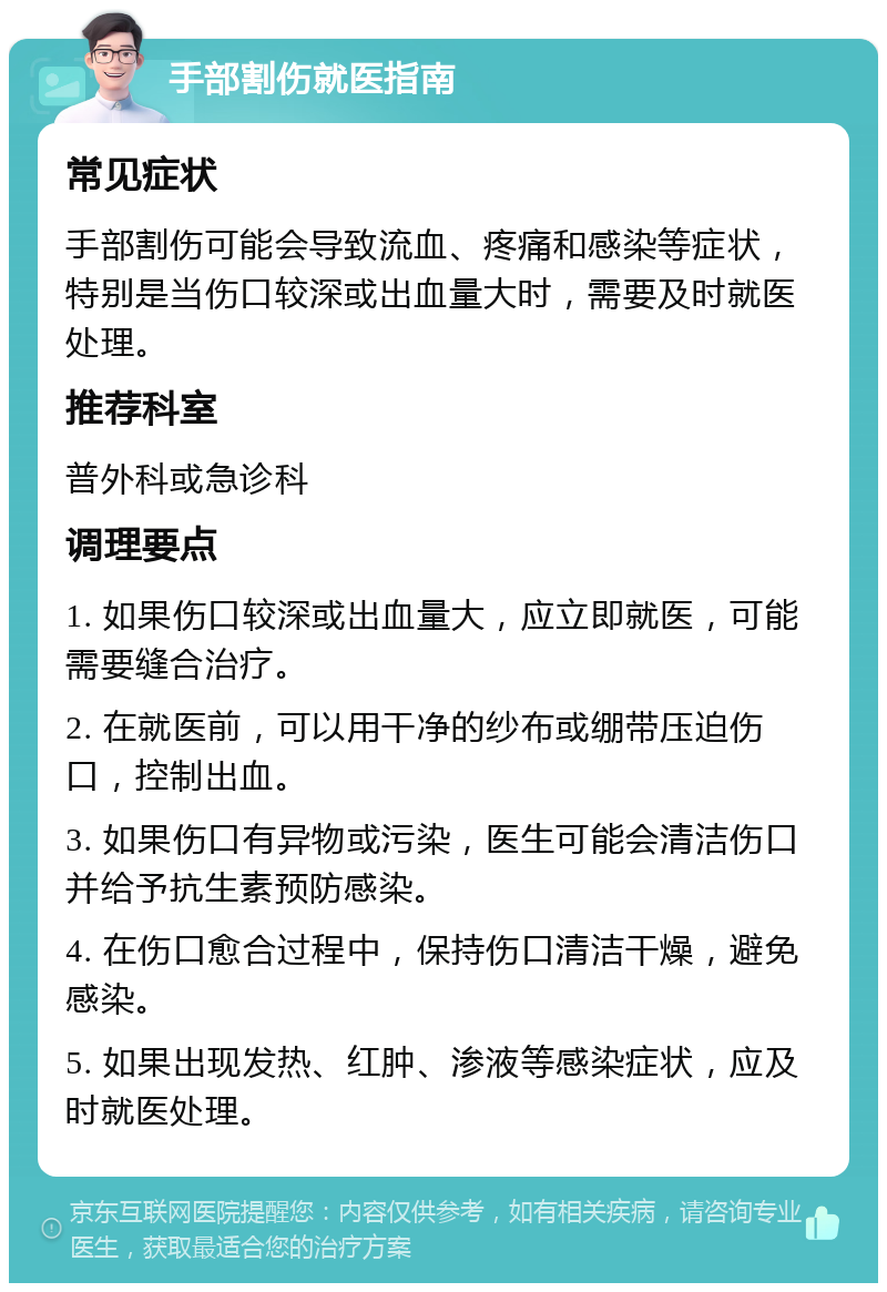 手部割伤就医指南 常见症状 手部割伤可能会导致流血、疼痛和感染等症状，特别是当伤口较深或出血量大时，需要及时就医处理。 推荐科室 普外科或急诊科 调理要点 1. 如果伤口较深或出血量大，应立即就医，可能需要缝合治疗。 2. 在就医前，可以用干净的纱布或绷带压迫伤口，控制出血。 3. 如果伤口有异物或污染，医生可能会清洁伤口并给予抗生素预防感染。 4. 在伤口愈合过程中，保持伤口清洁干燥，避免感染。 5. 如果出现发热、红肿、渗液等感染症状，应及时就医处理。