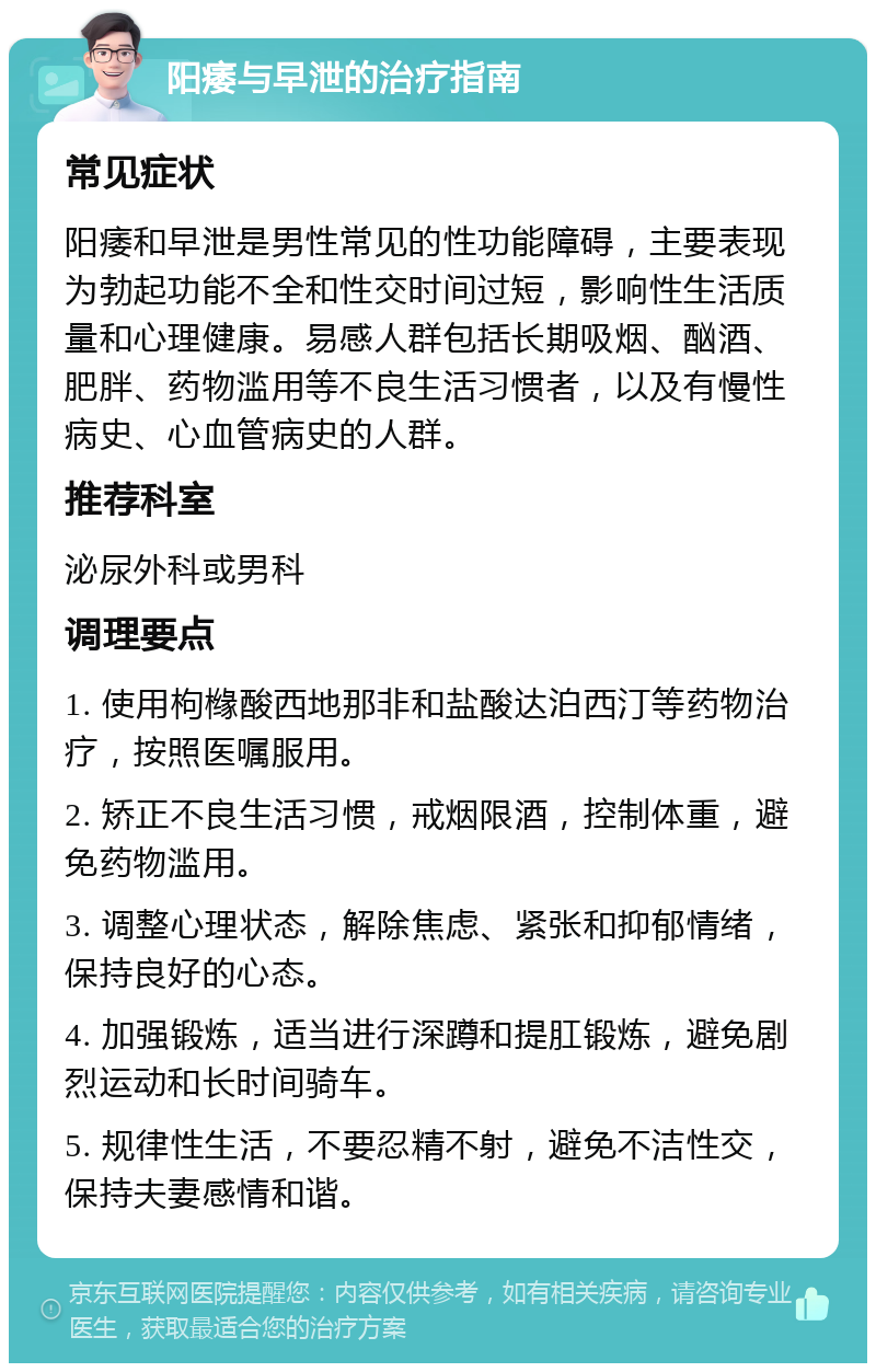 阳痿与早泄的治疗指南 常见症状 阳痿和早泄是男性常见的性功能障碍，主要表现为勃起功能不全和性交时间过短，影响性生活质量和心理健康。易感人群包括长期吸烟、酗酒、肥胖、药物滥用等不良生活习惯者，以及有慢性病史、心血管病史的人群。 推荐科室 泌尿外科或男科 调理要点 1. 使用枸橼酸西地那非和盐酸达泊西汀等药物治疗，按照医嘱服用。 2. 矫正不良生活习惯，戒烟限酒，控制体重，避免药物滥用。 3. 调整心理状态，解除焦虑、紧张和抑郁情绪，保持良好的心态。 4. 加强锻炼，适当进行深蹲和提肛锻炼，避免剧烈运动和长时间骑车。 5. 规律性生活，不要忍精不射，避免不洁性交，保持夫妻感情和谐。