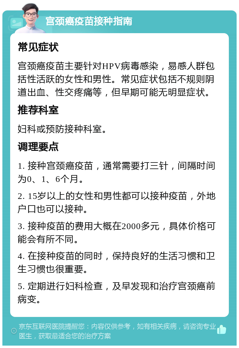 宫颈癌疫苗接种指南 常见症状 宫颈癌疫苗主要针对HPV病毒感染，易感人群包括性活跃的女性和男性。常见症状包括不规则阴道出血、性交疼痛等，但早期可能无明显症状。 推荐科室 妇科或预防接种科室。 调理要点 1. 接种宫颈癌疫苗，通常需要打三针，间隔时间为0、1、6个月。 2. 15岁以上的女性和男性都可以接种疫苗，外地户口也可以接种。 3. 接种疫苗的费用大概在2000多元，具体价格可能会有所不同。 4. 在接种疫苗的同时，保持良好的生活习惯和卫生习惯也很重要。 5. 定期进行妇科检查，及早发现和治疗宫颈癌前病变。