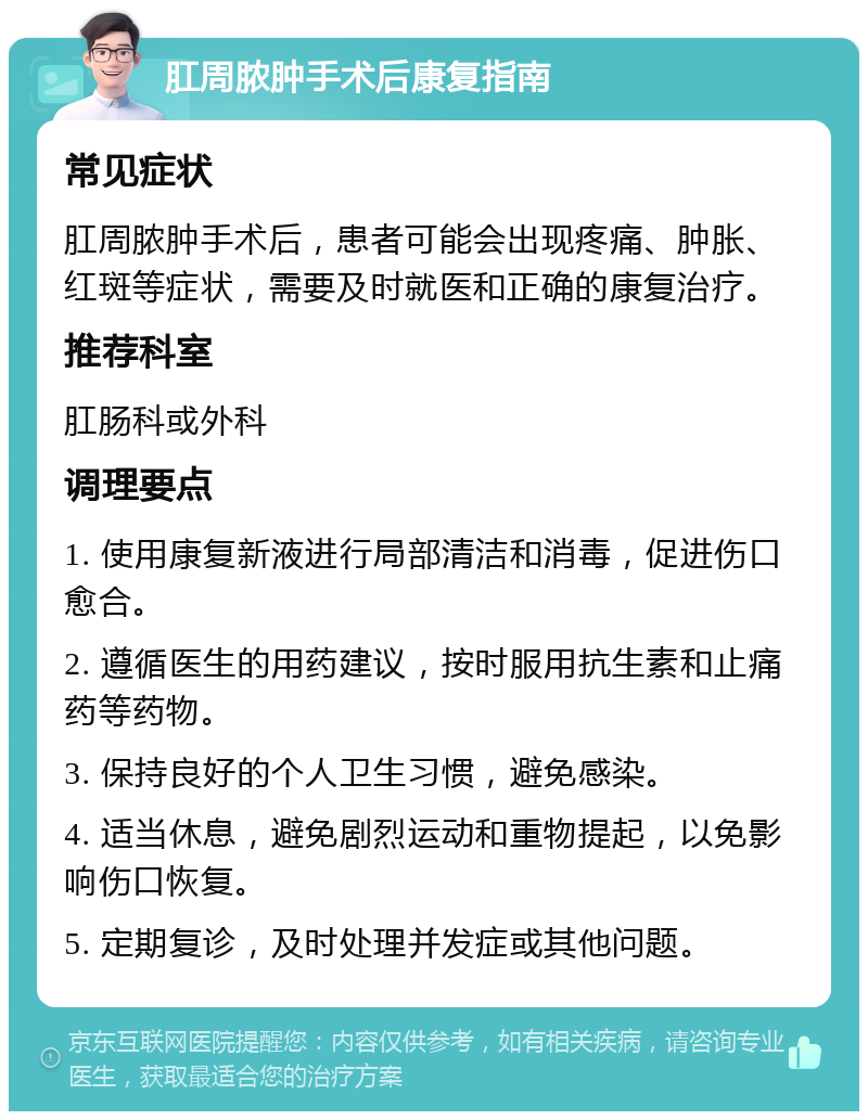 肛周脓肿手术后康复指南 常见症状 肛周脓肿手术后，患者可能会出现疼痛、肿胀、红斑等症状，需要及时就医和正确的康复治疗。 推荐科室 肛肠科或外科 调理要点 1. 使用康复新液进行局部清洁和消毒，促进伤口愈合。 2. 遵循医生的用药建议，按时服用抗生素和止痛药等药物。 3. 保持良好的个人卫生习惯，避免感染。 4. 适当休息，避免剧烈运动和重物提起，以免影响伤口恢复。 5. 定期复诊，及时处理并发症或其他问题。