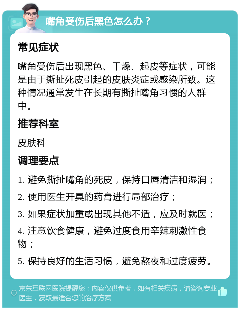 嘴角受伤后黑色怎么办？ 常见症状 嘴角受伤后出现黑色、干燥、起皮等症状，可能是由于撕扯死皮引起的皮肤炎症或感染所致。这种情况通常发生在长期有撕扯嘴角习惯的人群中。 推荐科室 皮肤科 调理要点 1. 避免撕扯嘴角的死皮，保持口唇清洁和湿润； 2. 使用医生开具的药膏进行局部治疗； 3. 如果症状加重或出现其他不适，应及时就医； 4. 注意饮食健康，避免过度食用辛辣刺激性食物； 5. 保持良好的生活习惯，避免熬夜和过度疲劳。