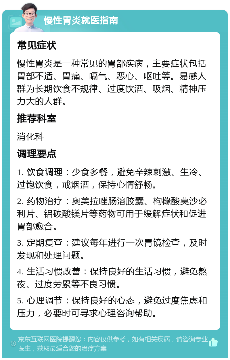 慢性胃炎就医指南 常见症状 慢性胃炎是一种常见的胃部疾病，主要症状包括胃部不适、胃痛、嗝气、恶心、呕吐等。易感人群为长期饮食不规律、过度饮酒、吸烟、精神压力大的人群。 推荐科室 消化科 调理要点 1. 饮食调理：少食多餐，避免辛辣刺激、生冷、过饱饮食，戒烟酒，保持心情舒畅。 2. 药物治疗：奥美拉唑肠溶胶囊、枸橼酸莫沙必利片、铝碳酸镁片等药物可用于缓解症状和促进胃部愈合。 3. 定期复查：建议每年进行一次胃镜检查，及时发现和处理问题。 4. 生活习惯改善：保持良好的生活习惯，避免熬夜、过度劳累等不良习惯。 5. 心理调节：保持良好的心态，避免过度焦虑和压力，必要时可寻求心理咨询帮助。