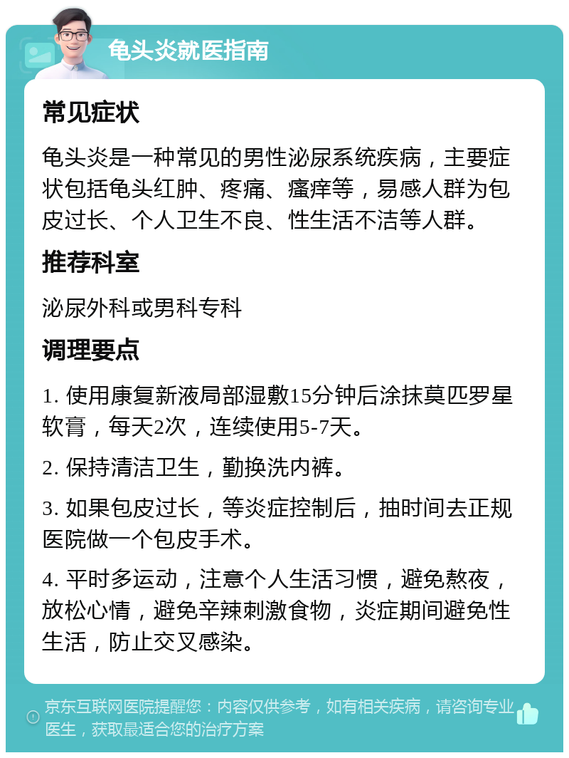 龟头炎就医指南 常见症状 龟头炎是一种常见的男性泌尿系统疾病，主要症状包括龟头红肿、疼痛、瘙痒等，易感人群为包皮过长、个人卫生不良、性生活不洁等人群。 推荐科室 泌尿外科或男科专科 调理要点 1. 使用康复新液局部湿敷15分钟后涂抹莫匹罗星软膏，每天2次，连续使用5-7天。 2. 保持清洁卫生，勤换洗内裤。 3. 如果包皮过长，等炎症控制后，抽时间去正规医院做一个包皮手术。 4. 平时多运动，注意个人生活习惯，避免熬夜，放松心情，避免辛辣刺激食物，炎症期间避免性生活，防止交叉感染。