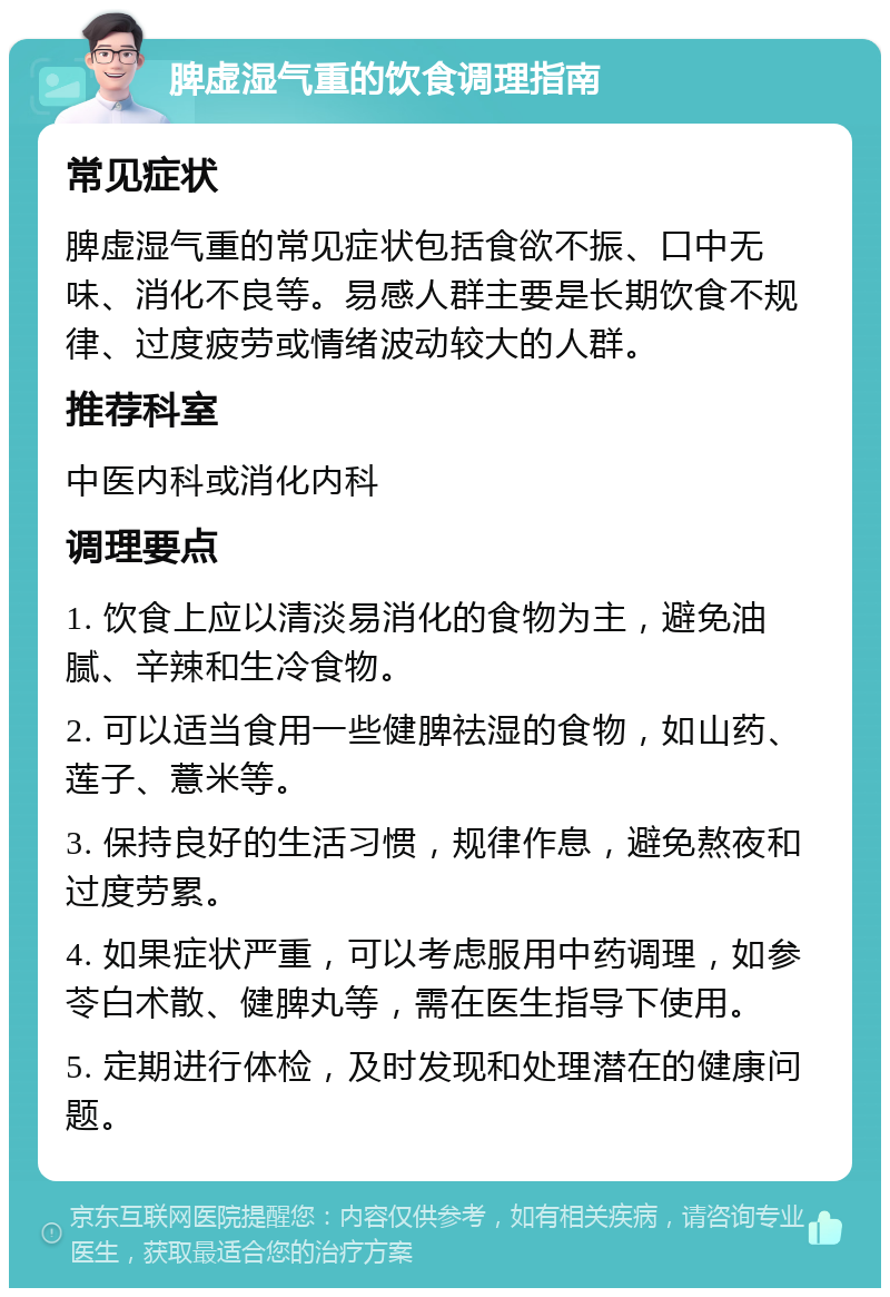 脾虚湿气重的饮食调理指南 常见症状 脾虚湿气重的常见症状包括食欲不振、口中无味、消化不良等。易感人群主要是长期饮食不规律、过度疲劳或情绪波动较大的人群。 推荐科室 中医内科或消化内科 调理要点 1. 饮食上应以清淡易消化的食物为主，避免油腻、辛辣和生冷食物。 2. 可以适当食用一些健脾祛湿的食物，如山药、莲子、薏米等。 3. 保持良好的生活习惯，规律作息，避免熬夜和过度劳累。 4. 如果症状严重，可以考虑服用中药调理，如参苓白术散、健脾丸等，需在医生指导下使用。 5. 定期进行体检，及时发现和处理潜在的健康问题。