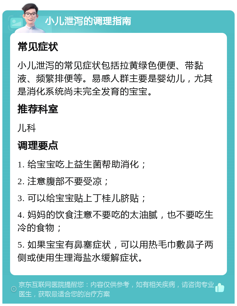 小儿泄泻的调理指南 常见症状 小儿泄泻的常见症状包括拉黄绿色便便、带黏液、频繁排便等。易感人群主要是婴幼儿，尤其是消化系统尚未完全发育的宝宝。 推荐科室 儿科 调理要点 1. 给宝宝吃上益生菌帮助消化； 2. 注意腹部不要受凉； 3. 可以给宝宝贴上丁桂儿脐贴； 4. 妈妈的饮食注意不要吃的太油腻，也不要吃生冷的食物； 5. 如果宝宝有鼻塞症状，可以用热毛巾敷鼻子两侧或使用生理海盐水缓解症状。