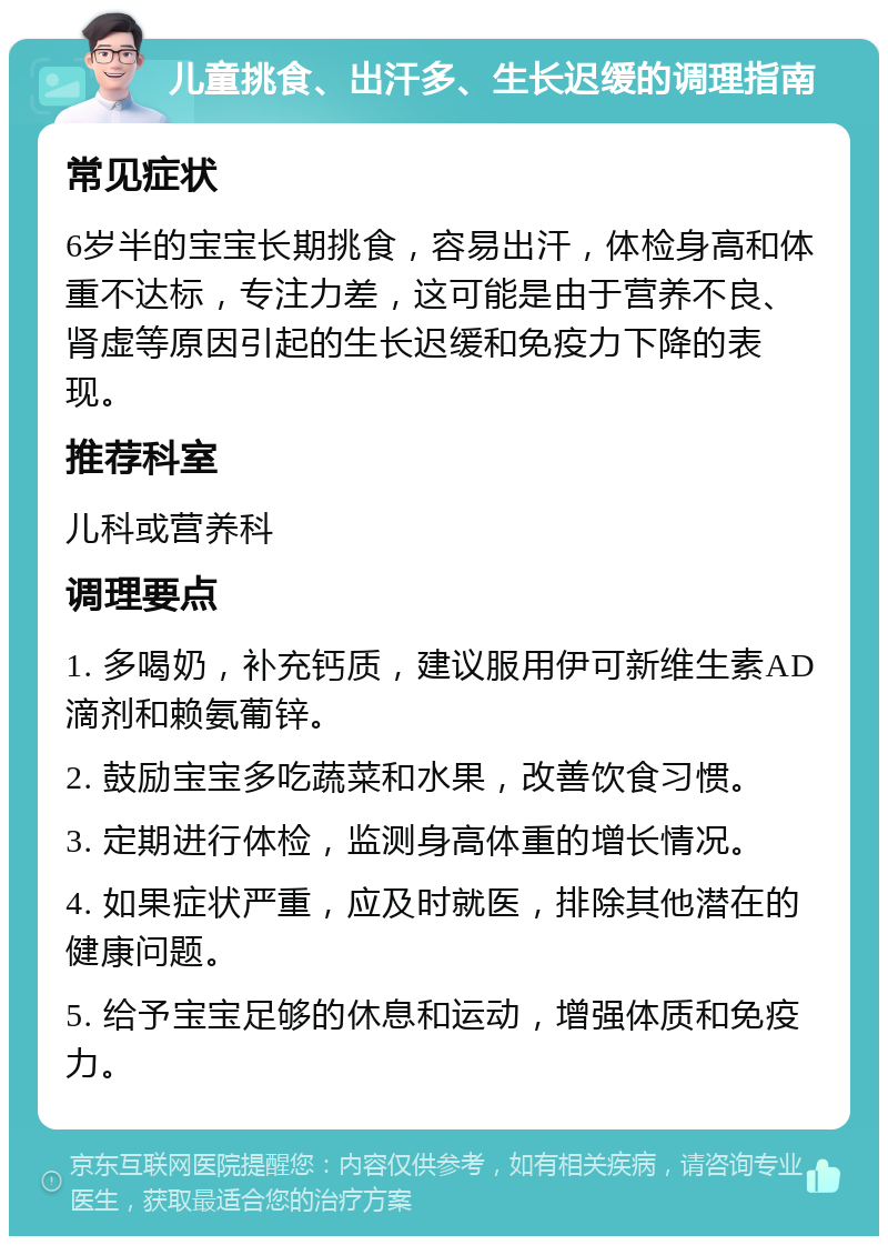 儿童挑食、出汗多、生长迟缓的调理指南 常见症状 6岁半的宝宝长期挑食，容易出汗，体检身高和体重不达标，专注力差，这可能是由于营养不良、肾虚等原因引起的生长迟缓和免疫力下降的表现。 推荐科室 儿科或营养科 调理要点 1. 多喝奶，补充钙质，建议服用伊可新维生素AD滴剂和赖氨葡锌。 2. 鼓励宝宝多吃蔬菜和水果，改善饮食习惯。 3. 定期进行体检，监测身高体重的增长情况。 4. 如果症状严重，应及时就医，排除其他潜在的健康问题。 5. 给予宝宝足够的休息和运动，增强体质和免疫力。