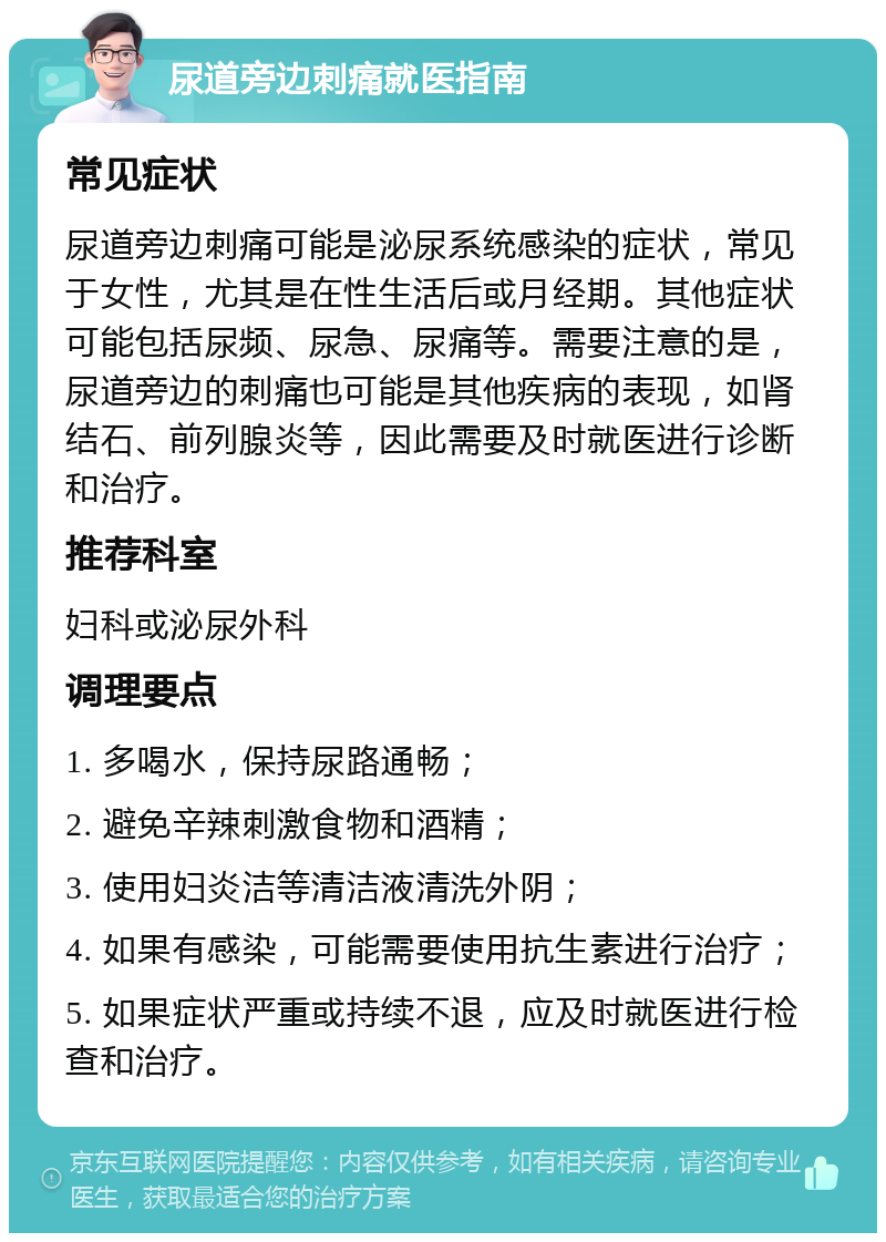 尿道旁边刺痛就医指南 常见症状 尿道旁边刺痛可能是泌尿系统感染的症状，常见于女性，尤其是在性生活后或月经期。其他症状可能包括尿频、尿急、尿痛等。需要注意的是，尿道旁边的刺痛也可能是其他疾病的表现，如肾结石、前列腺炎等，因此需要及时就医进行诊断和治疗。 推荐科室 妇科或泌尿外科 调理要点 1. 多喝水，保持尿路通畅； 2. 避免辛辣刺激食物和酒精； 3. 使用妇炎洁等清洁液清洗外阴； 4. 如果有感染，可能需要使用抗生素进行治疗； 5. 如果症状严重或持续不退，应及时就医进行检查和治疗。