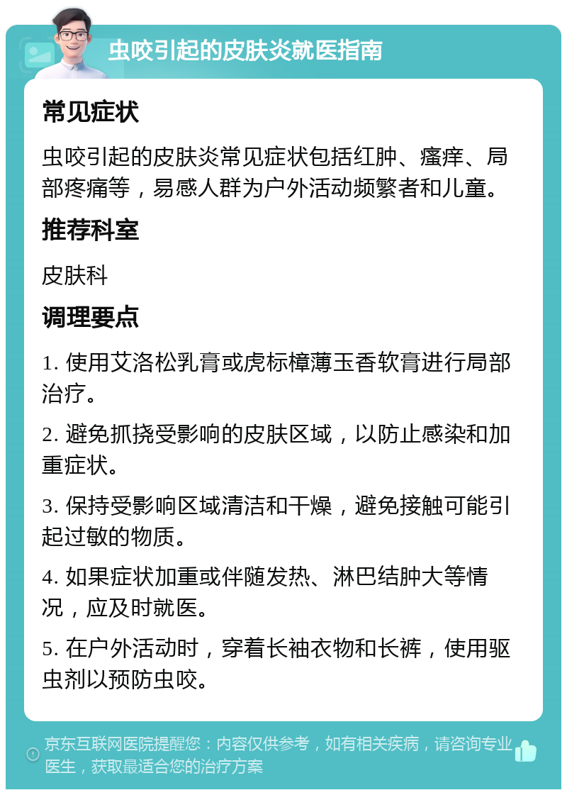 虫咬引起的皮肤炎就医指南 常见症状 虫咬引起的皮肤炎常见症状包括红肿、瘙痒、局部疼痛等，易感人群为户外活动频繁者和儿童。 推荐科室 皮肤科 调理要点 1. 使用艾洛松乳膏或虎标樟薄玉香软膏进行局部治疗。 2. 避免抓挠受影响的皮肤区域，以防止感染和加重症状。 3. 保持受影响区域清洁和干燥，避免接触可能引起过敏的物质。 4. 如果症状加重或伴随发热、淋巴结肿大等情况，应及时就医。 5. 在户外活动时，穿着长袖衣物和长裤，使用驱虫剂以预防虫咬。