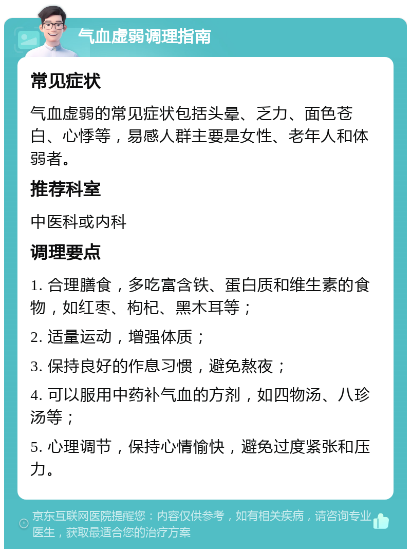 气血虚弱调理指南 常见症状 气血虚弱的常见症状包括头晕、乏力、面色苍白、心悸等，易感人群主要是女性、老年人和体弱者。 推荐科室 中医科或内科 调理要点 1. 合理膳食，多吃富含铁、蛋白质和维生素的食物，如红枣、枸杞、黑木耳等； 2. 适量运动，增强体质； 3. 保持良好的作息习惯，避免熬夜； 4. 可以服用中药补气血的方剂，如四物汤、八珍汤等； 5. 心理调节，保持心情愉快，避免过度紧张和压力。