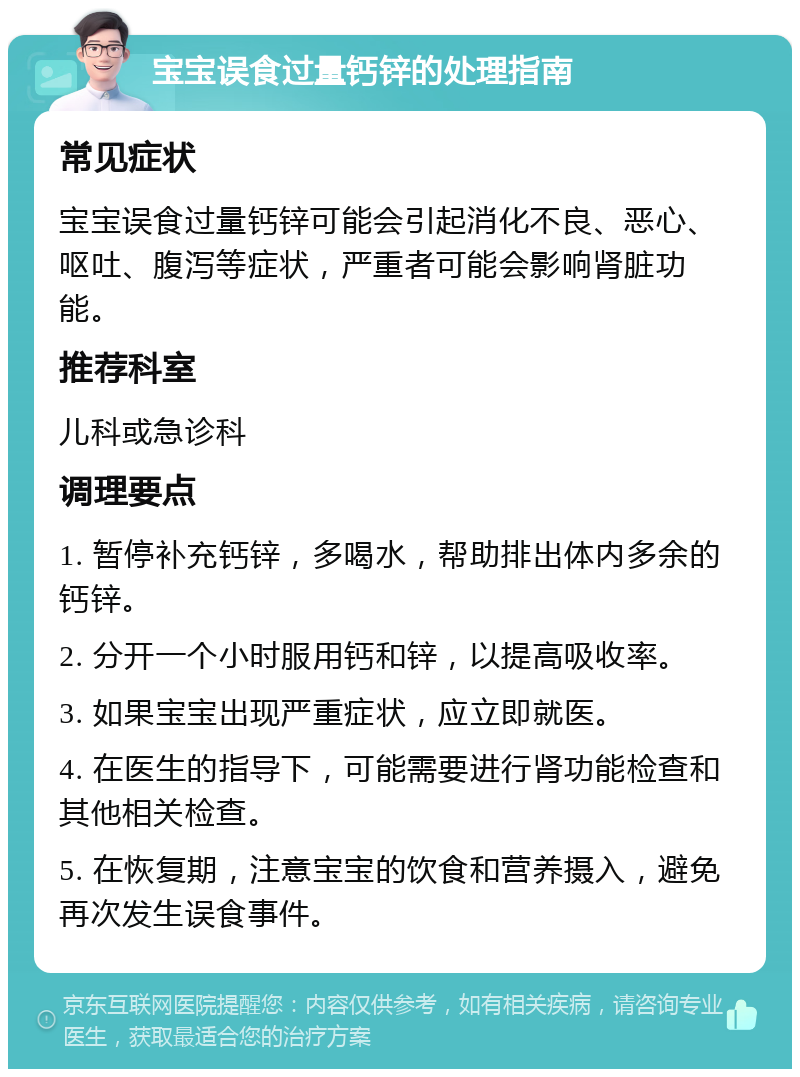 宝宝误食过量钙锌的处理指南 常见症状 宝宝误食过量钙锌可能会引起消化不良、恶心、呕吐、腹泻等症状，严重者可能会影响肾脏功能。 推荐科室 儿科或急诊科 调理要点 1. 暂停补充钙锌，多喝水，帮助排出体内多余的钙锌。 2. 分开一个小时服用钙和锌，以提高吸收率。 3. 如果宝宝出现严重症状，应立即就医。 4. 在医生的指导下，可能需要进行肾功能检查和其他相关检查。 5. 在恢复期，注意宝宝的饮食和营养摄入，避免再次发生误食事件。