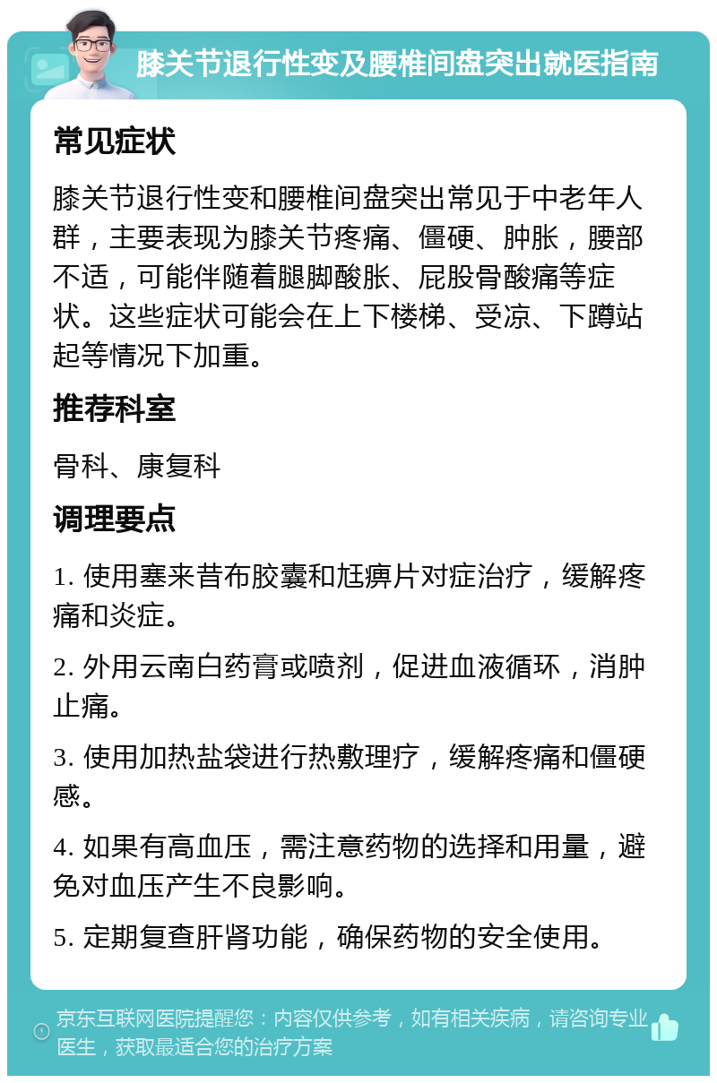 膝关节退行性变及腰椎间盘突出就医指南 常见症状 膝关节退行性变和腰椎间盘突出常见于中老年人群，主要表现为膝关节疼痛、僵硬、肿胀，腰部不适，可能伴随着腿脚酸胀、屁股骨酸痛等症状。这些症状可能会在上下楼梯、受凉、下蹲站起等情况下加重。 推荐科室 骨科、康复科 调理要点 1. 使用塞来昔布胶囊和尪痹片对症治疗，缓解疼痛和炎症。 2. 外用云南白药膏或喷剂，促进血液循环，消肿止痛。 3. 使用加热盐袋进行热敷理疗，缓解疼痛和僵硬感。 4. 如果有高血压，需注意药物的选择和用量，避免对血压产生不良影响。 5. 定期复查肝肾功能，确保药物的安全使用。