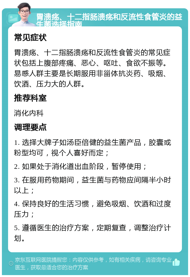 胃溃疡、十二指肠溃疡和反流性食管炎的益生菌选择指南 常见症状 胃溃疡、十二指肠溃疡和反流性食管炎的常见症状包括上腹部疼痛、恶心、呕吐、食欲不振等。易感人群主要是长期服用非甾体抗炎药、吸烟、饮酒、压力大的人群。 推荐科室 消化内科 调理要点 1. 选择大牌子如汤臣倍健的益生菌产品，胶囊或粉型均可，视个人喜好而定； 2. 如果处于消化道出血阶段，暂停使用； 3. 在服用药物期间，益生菌与药物应间隔半小时以上； 4. 保持良好的生活习惯，避免吸烟、饮酒和过度压力； 5. 遵循医生的治疗方案，定期复查，调整治疗计划。