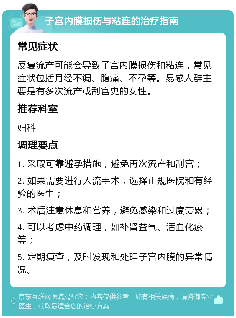 子宫内膜损伤与粘连的治疗指南 常见症状 反复流产可能会导致子宫内膜损伤和粘连，常见症状包括月经不调、腹痛、不孕等。易感人群主要是有多次流产或刮宫史的女性。 推荐科室 妇科 调理要点 1. 采取可靠避孕措施，避免再次流产和刮宫； 2. 如果需要进行人流手术，选择正规医院和有经验的医生； 3. 术后注意休息和营养，避免感染和过度劳累； 4. 可以考虑中药调理，如补肾益气、活血化瘀等； 5. 定期复查，及时发现和处理子宫内膜的异常情况。