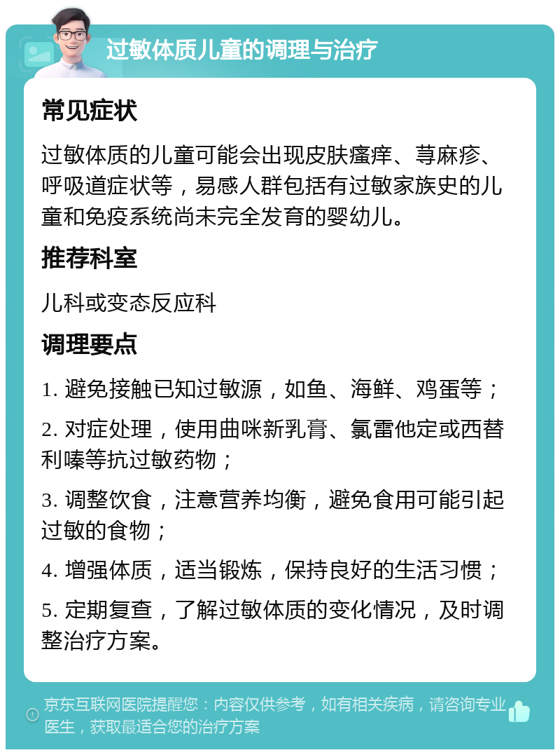 过敏体质儿童的调理与治疗 常见症状 过敏体质的儿童可能会出现皮肤瘙痒、荨麻疹、呼吸道症状等，易感人群包括有过敏家族史的儿童和免疫系统尚未完全发育的婴幼儿。 推荐科室 儿科或变态反应科 调理要点 1. 避免接触已知过敏源，如鱼、海鲜、鸡蛋等； 2. 对症处理，使用曲咪新乳膏、氯雷他定或西替利嗪等抗过敏药物； 3. 调整饮食，注意营养均衡，避免食用可能引起过敏的食物； 4. 增强体质，适当锻炼，保持良好的生活习惯； 5. 定期复查，了解过敏体质的变化情况，及时调整治疗方案。