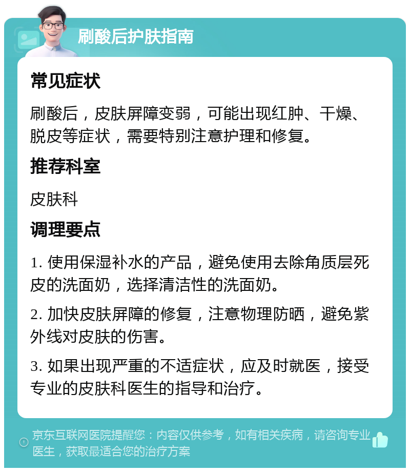 刷酸后护肤指南 常见症状 刷酸后，皮肤屏障变弱，可能出现红肿、干燥、脱皮等症状，需要特别注意护理和修复。 推荐科室 皮肤科 调理要点 1. 使用保湿补水的产品，避免使用去除角质层死皮的洗面奶，选择清洁性的洗面奶。 2. 加快皮肤屏障的修复，注意物理防晒，避免紫外线对皮肤的伤害。 3. 如果出现严重的不适症状，应及时就医，接受专业的皮肤科医生的指导和治疗。