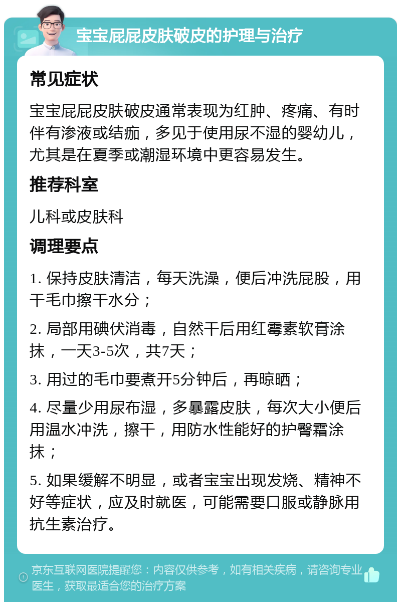 宝宝屁屁皮肤破皮的护理与治疗 常见症状 宝宝屁屁皮肤破皮通常表现为红肿、疼痛、有时伴有渗液或结痂，多见于使用尿不湿的婴幼儿，尤其是在夏季或潮湿环境中更容易发生。 推荐科室 儿科或皮肤科 调理要点 1. 保持皮肤清洁，每天洗澡，便后冲洗屁股，用干毛巾擦干水分； 2. 局部用碘伏消毒，自然干后用红霉素软膏涂抹，一天3-5次，共7天； 3. 用过的毛巾要煮开5分钟后，再晾晒； 4. 尽量少用尿布湿，多暴露皮肤，每次大小便后用温水冲洗，擦干，用防水性能好的护臀霜涂抹； 5. 如果缓解不明显，或者宝宝出现发烧、精神不好等症状，应及时就医，可能需要口服或静脉用抗生素治疗。