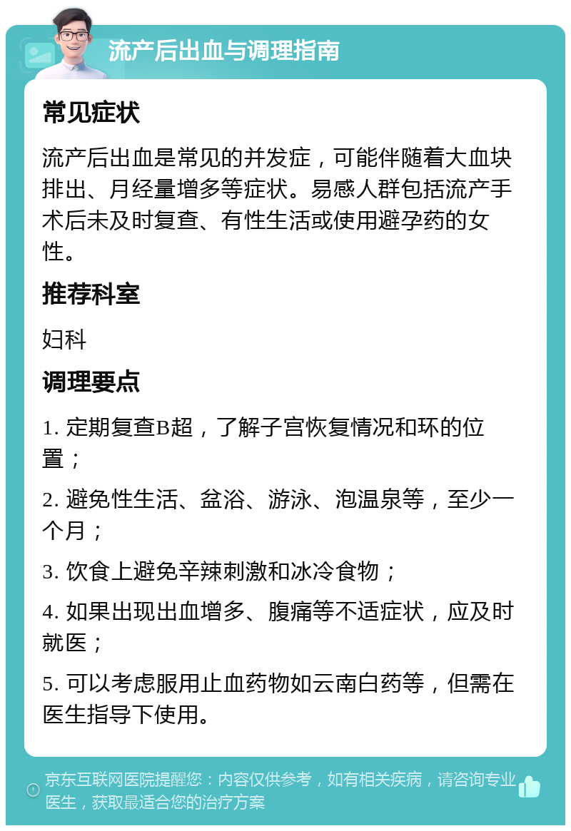 流产后出血与调理指南 常见症状 流产后出血是常见的并发症，可能伴随着大血块排出、月经量增多等症状。易感人群包括流产手术后未及时复查、有性生活或使用避孕药的女性。 推荐科室 妇科 调理要点 1. 定期复查B超，了解子宫恢复情况和环的位置； 2. 避免性生活、盆浴、游泳、泡温泉等，至少一个月； 3. 饮食上避免辛辣刺激和冰冷食物； 4. 如果出现出血增多、腹痛等不适症状，应及时就医； 5. 可以考虑服用止血药物如云南白药等，但需在医生指导下使用。