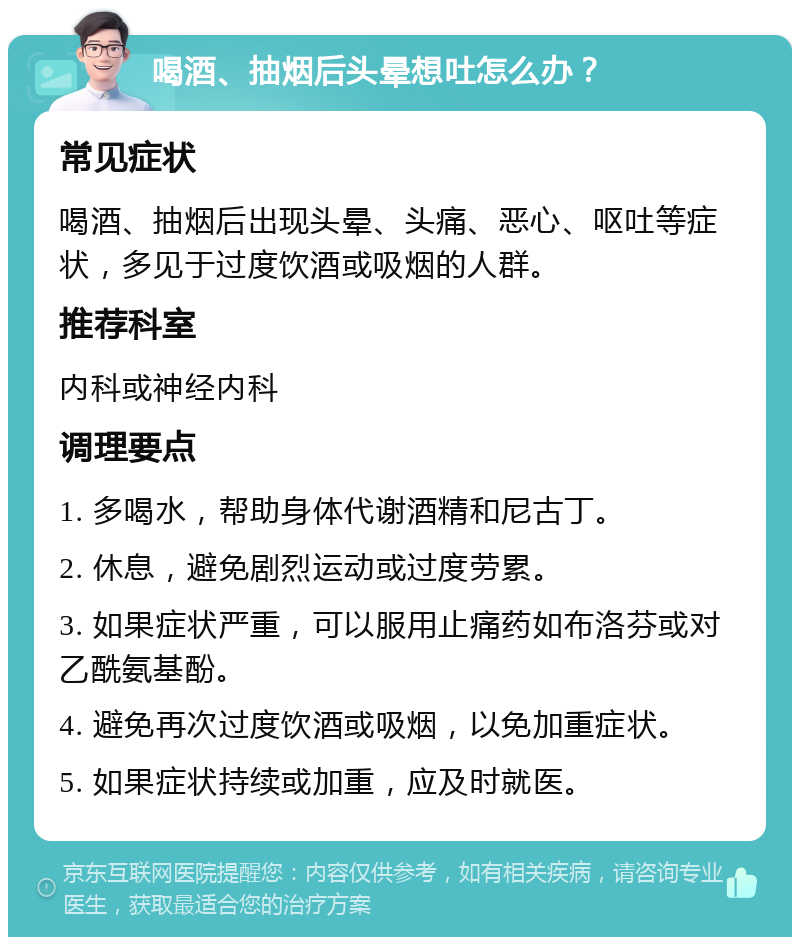 喝酒、抽烟后头晕想吐怎么办？ 常见症状 喝酒、抽烟后出现头晕、头痛、恶心、呕吐等症状，多见于过度饮酒或吸烟的人群。 推荐科室 内科或神经内科 调理要点 1. 多喝水，帮助身体代谢酒精和尼古丁。 2. 休息，避免剧烈运动或过度劳累。 3. 如果症状严重，可以服用止痛药如布洛芬或对乙酰氨基酚。 4. 避免再次过度饮酒或吸烟，以免加重症状。 5. 如果症状持续或加重，应及时就医。