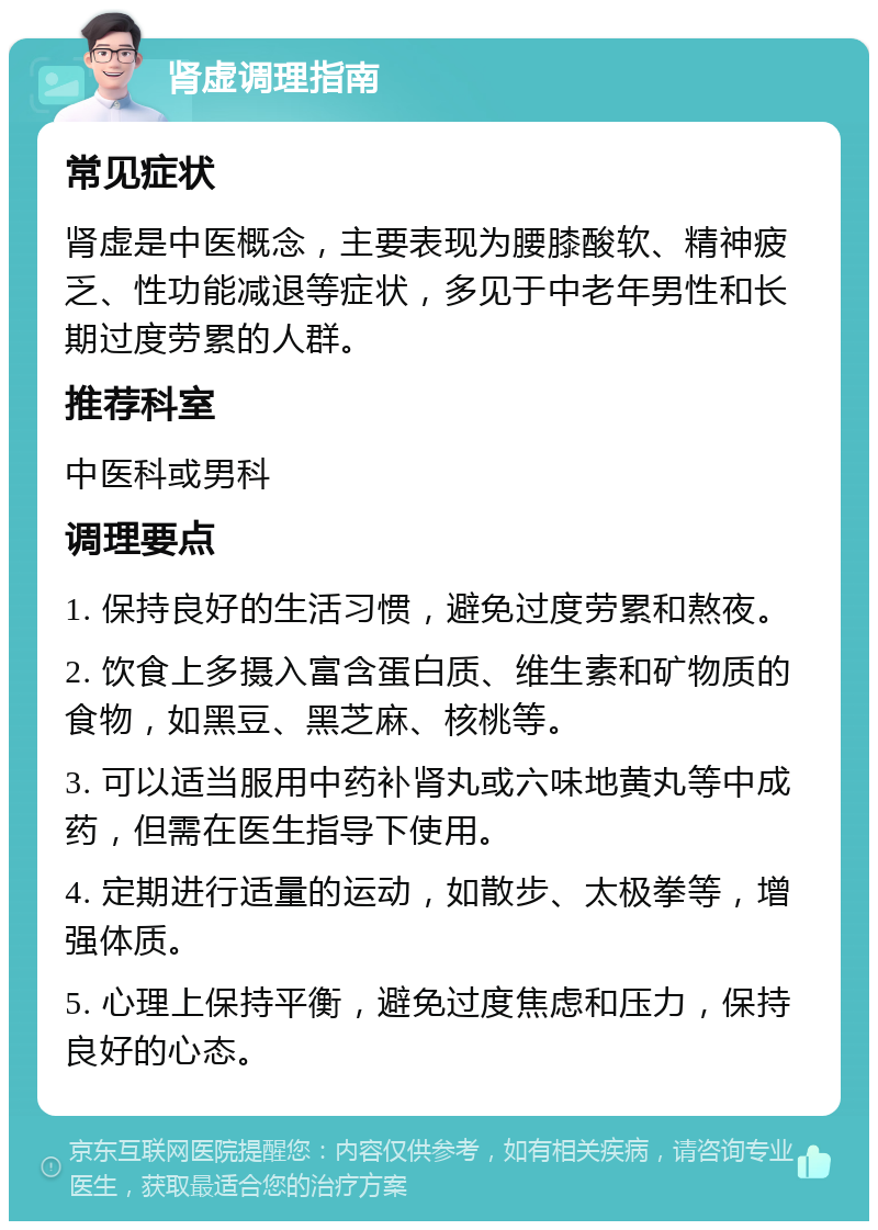 肾虚调理指南 常见症状 肾虚是中医概念，主要表现为腰膝酸软、精神疲乏、性功能减退等症状，多见于中老年男性和长期过度劳累的人群。 推荐科室 中医科或男科 调理要点 1. 保持良好的生活习惯，避免过度劳累和熬夜。 2. 饮食上多摄入富含蛋白质、维生素和矿物质的食物，如黑豆、黑芝麻、核桃等。 3. 可以适当服用中药补肾丸或六味地黄丸等中成药，但需在医生指导下使用。 4. 定期进行适量的运动，如散步、太极拳等，增强体质。 5. 心理上保持平衡，避免过度焦虑和压力，保持良好的心态。