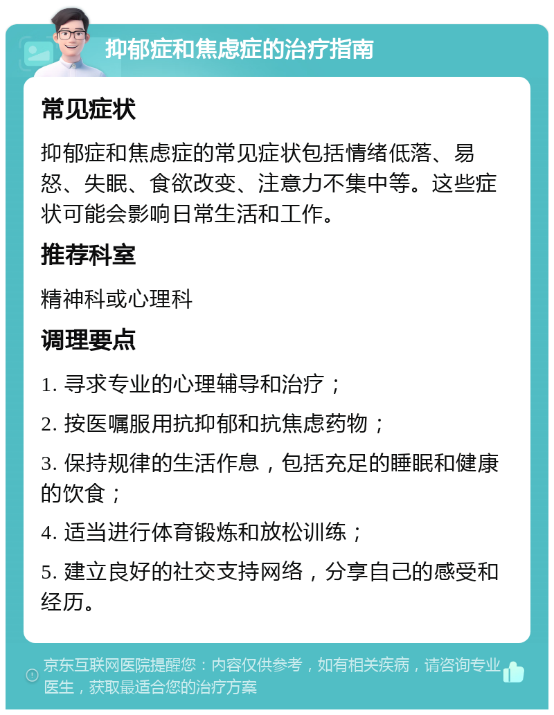 抑郁症和焦虑症的治疗指南 常见症状 抑郁症和焦虑症的常见症状包括情绪低落、易怒、失眠、食欲改变、注意力不集中等。这些症状可能会影响日常生活和工作。 推荐科室 精神科或心理科 调理要点 1. 寻求专业的心理辅导和治疗； 2. 按医嘱服用抗抑郁和抗焦虑药物； 3. 保持规律的生活作息，包括充足的睡眠和健康的饮食； 4. 适当进行体育锻炼和放松训练； 5. 建立良好的社交支持网络，分享自己的感受和经历。