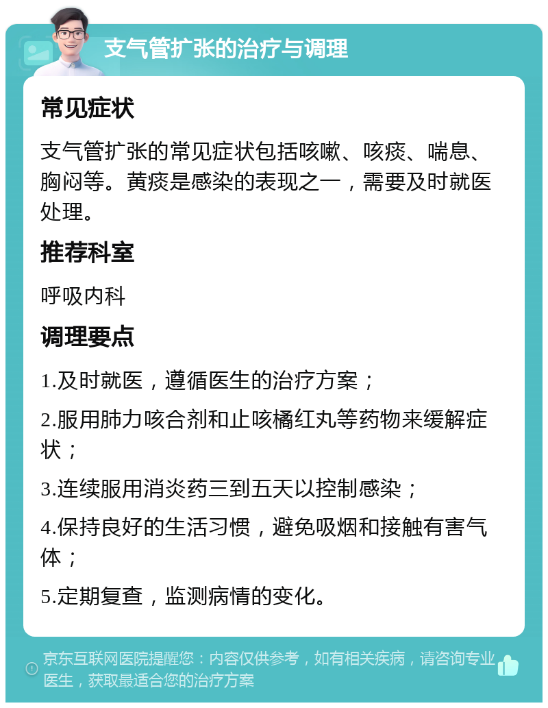 支气管扩张的治疗与调理 常见症状 支气管扩张的常见症状包括咳嗽、咳痰、喘息、胸闷等。黄痰是感染的表现之一，需要及时就医处理。 推荐科室 呼吸内科 调理要点 1.及时就医，遵循医生的治疗方案； 2.服用肺力咳合剂和止咳橘红丸等药物来缓解症状； 3.连续服用消炎药三到五天以控制感染； 4.保持良好的生活习惯，避免吸烟和接触有害气体； 5.定期复查，监测病情的变化。