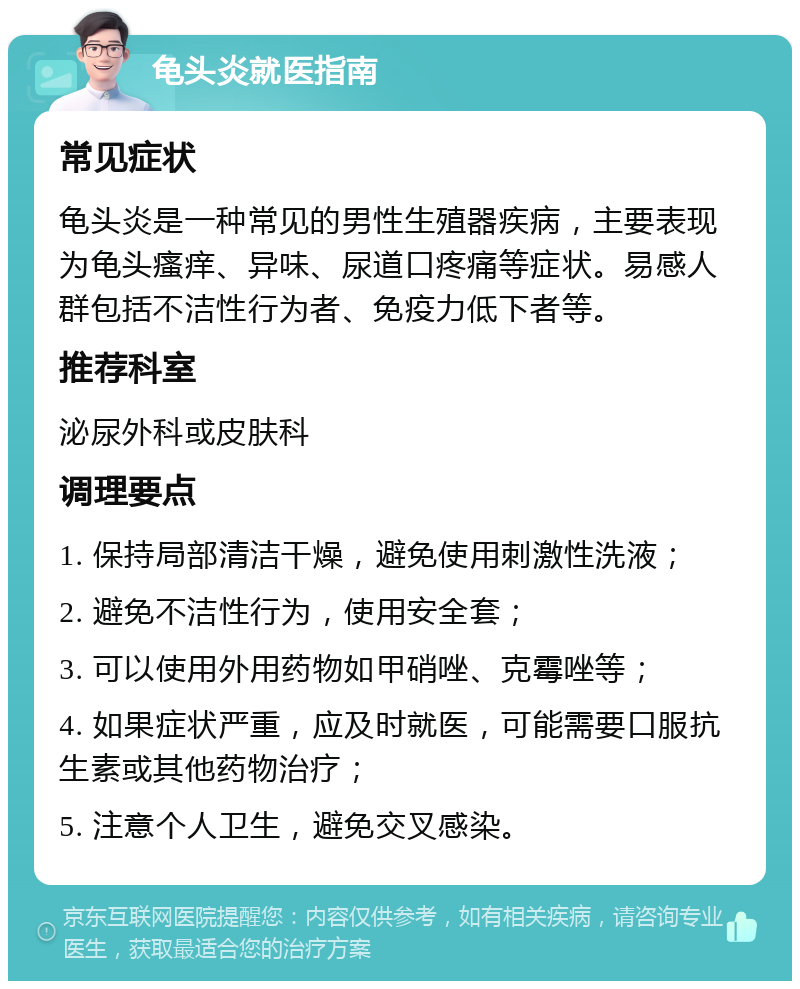 龟头炎就医指南 常见症状 龟头炎是一种常见的男性生殖器疾病，主要表现为龟头瘙痒、异味、尿道口疼痛等症状。易感人群包括不洁性行为者、免疫力低下者等。 推荐科室 泌尿外科或皮肤科 调理要点 1. 保持局部清洁干燥，避免使用刺激性洗液； 2. 避免不洁性行为，使用安全套； 3. 可以使用外用药物如甲硝唑、克霉唑等； 4. 如果症状严重，应及时就医，可能需要口服抗生素或其他药物治疗； 5. 注意个人卫生，避免交叉感染。