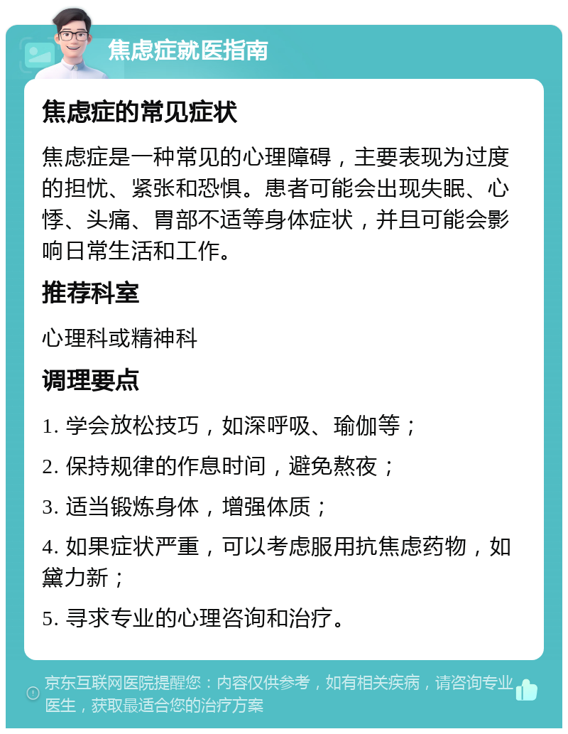 焦虑症就医指南 焦虑症的常见症状 焦虑症是一种常见的心理障碍，主要表现为过度的担忧、紧张和恐惧。患者可能会出现失眠、心悸、头痛、胃部不适等身体症状，并且可能会影响日常生活和工作。 推荐科室 心理科或精神科 调理要点 1. 学会放松技巧，如深呼吸、瑜伽等； 2. 保持规律的作息时间，避免熬夜； 3. 适当锻炼身体，增强体质； 4. 如果症状严重，可以考虑服用抗焦虑药物，如黛力新； 5. 寻求专业的心理咨询和治疗。