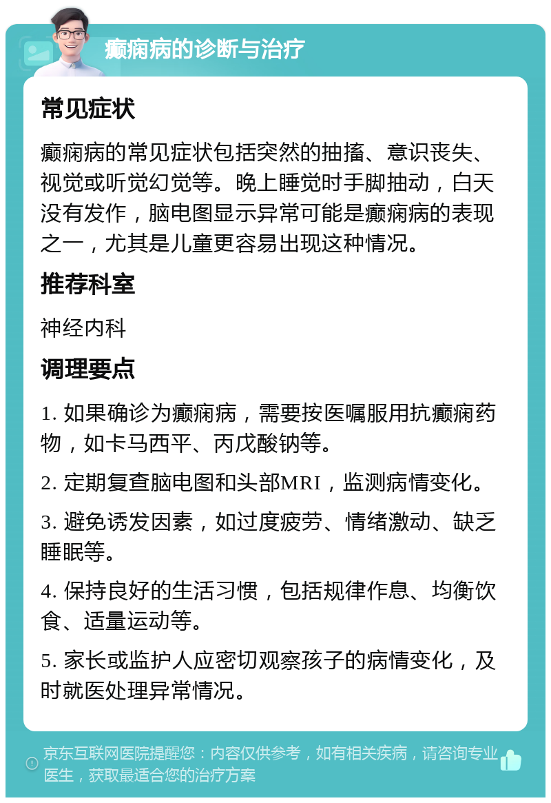 癫痫病的诊断与治疗 常见症状 癫痫病的常见症状包括突然的抽搐、意识丧失、视觉或听觉幻觉等。晚上睡觉时手脚抽动，白天没有发作，脑电图显示异常可能是癫痫病的表现之一，尤其是儿童更容易出现这种情况。 推荐科室 神经内科 调理要点 1. 如果确诊为癫痫病，需要按医嘱服用抗癫痫药物，如卡马西平、丙戊酸钠等。 2. 定期复查脑电图和头部MRI，监测病情变化。 3. 避免诱发因素，如过度疲劳、情绪激动、缺乏睡眠等。 4. 保持良好的生活习惯，包括规律作息、均衡饮食、适量运动等。 5. 家长或监护人应密切观察孩子的病情变化，及时就医处理异常情况。