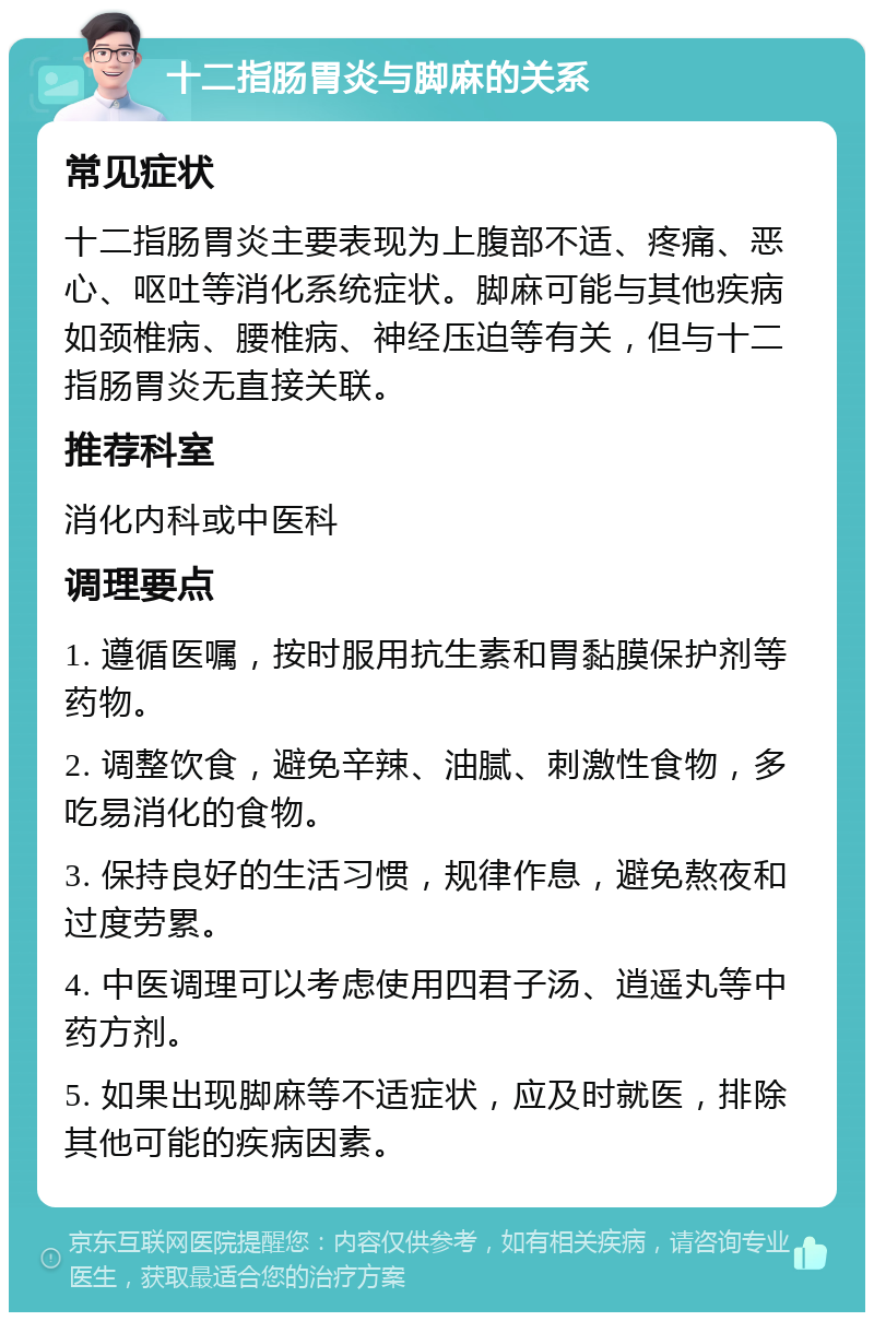 十二指肠胃炎与脚麻的关系 常见症状 十二指肠胃炎主要表现为上腹部不适、疼痛、恶心、呕吐等消化系统症状。脚麻可能与其他疾病如颈椎病、腰椎病、神经压迫等有关，但与十二指肠胃炎无直接关联。 推荐科室 消化内科或中医科 调理要点 1. 遵循医嘱，按时服用抗生素和胃黏膜保护剂等药物。 2. 调整饮食，避免辛辣、油腻、刺激性食物，多吃易消化的食物。 3. 保持良好的生活习惯，规律作息，避免熬夜和过度劳累。 4. 中医调理可以考虑使用四君子汤、逍遥丸等中药方剂。 5. 如果出现脚麻等不适症状，应及时就医，排除其他可能的疾病因素。