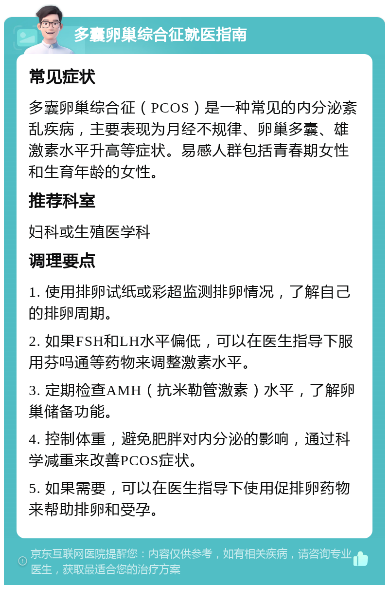 多囊卵巢综合征就医指南 常见症状 多囊卵巢综合征（PCOS）是一种常见的内分泌紊乱疾病，主要表现为月经不规律、卵巢多囊、雄激素水平升高等症状。易感人群包括青春期女性和生育年龄的女性。 推荐科室 妇科或生殖医学科 调理要点 1. 使用排卵试纸或彩超监测排卵情况，了解自己的排卵周期。 2. 如果FSH和LH水平偏低，可以在医生指导下服用芬吗通等药物来调整激素水平。 3. 定期检查AMH（抗米勒管激素）水平，了解卵巢储备功能。 4. 控制体重，避免肥胖对内分泌的影响，通过科学减重来改善PCOS症状。 5. 如果需要，可以在医生指导下使用促排卵药物来帮助排卵和受孕。