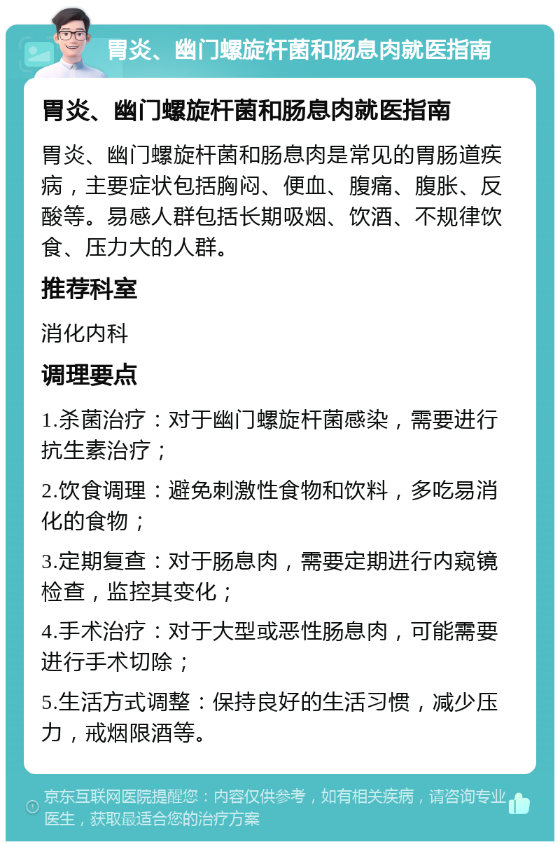 胃炎、幽门螺旋杆菌和肠息肉就医指南 胃炎、幽门螺旋杆菌和肠息肉就医指南 胃炎、幽门螺旋杆菌和肠息肉是常见的胃肠道疾病，主要症状包括胸闷、便血、腹痛、腹胀、反酸等。易感人群包括长期吸烟、饮酒、不规律饮食、压力大的人群。 推荐科室 消化内科 调理要点 1.杀菌治疗：对于幽门螺旋杆菌感染，需要进行抗生素治疗； 2.饮食调理：避免刺激性食物和饮料，多吃易消化的食物； 3.定期复查：对于肠息肉，需要定期进行内窥镜检查，监控其变化； 4.手术治疗：对于大型或恶性肠息肉，可能需要进行手术切除； 5.生活方式调整：保持良好的生活习惯，减少压力，戒烟限酒等。