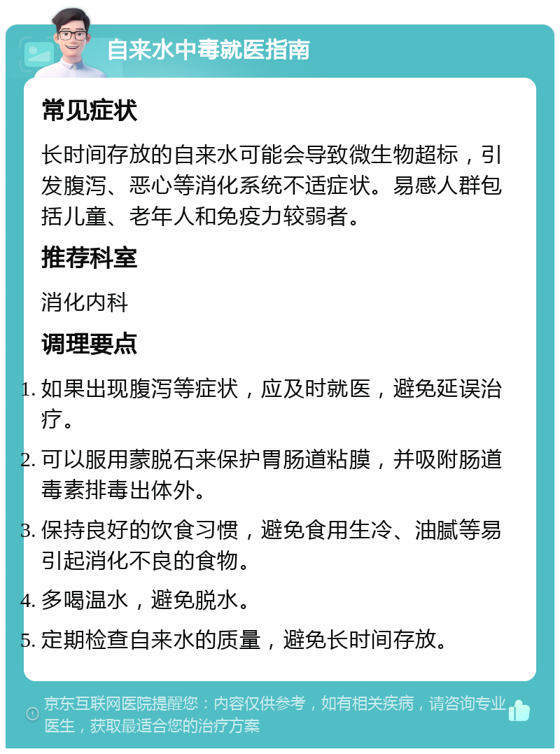 自来水中毒就医指南 常见症状 长时间存放的自来水可能会导致微生物超标，引发腹泻、恶心等消化系统不适症状。易感人群包括儿童、老年人和免疫力较弱者。 推荐科室 消化内科 调理要点 如果出现腹泻等症状，应及时就医，避免延误治疗。 可以服用蒙脱石来保护胃肠道粘膜，并吸附肠道毒素排毒出体外。 保持良好的饮食习惯，避免食用生冷、油腻等易引起消化不良的食物。 多喝温水，避免脱水。 定期检查自来水的质量，避免长时间存放。