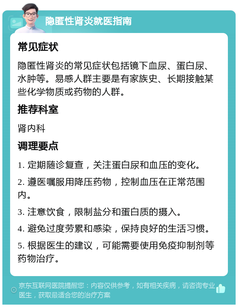 隐匿性肾炎就医指南 常见症状 隐匿性肾炎的常见症状包括镜下血尿、蛋白尿、水肿等。易感人群主要是有家族史、长期接触某些化学物质或药物的人群。 推荐科室 肾内科 调理要点 1. 定期随诊复查，关注蛋白尿和血压的变化。 2. 遵医嘱服用降压药物，控制血压在正常范围内。 3. 注意饮食，限制盐分和蛋白质的摄入。 4. 避免过度劳累和感染，保持良好的生活习惯。 5. 根据医生的建议，可能需要使用免疫抑制剂等药物治疗。