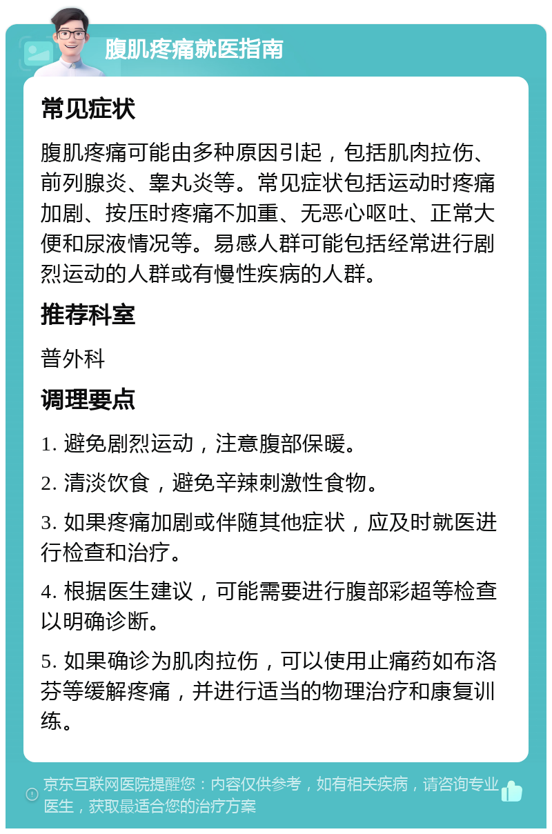 腹肌疼痛就医指南 常见症状 腹肌疼痛可能由多种原因引起，包括肌肉拉伤、前列腺炎、睾丸炎等。常见症状包括运动时疼痛加剧、按压时疼痛不加重、无恶心呕吐、正常大便和尿液情况等。易感人群可能包括经常进行剧烈运动的人群或有慢性疾病的人群。 推荐科室 普外科 调理要点 1. 避免剧烈运动，注意腹部保暖。 2. 清淡饮食，避免辛辣刺激性食物。 3. 如果疼痛加剧或伴随其他症状，应及时就医进行检查和治疗。 4. 根据医生建议，可能需要进行腹部彩超等检查以明确诊断。 5. 如果确诊为肌肉拉伤，可以使用止痛药如布洛芬等缓解疼痛，并进行适当的物理治疗和康复训练。