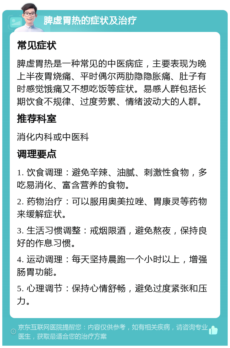 脾虚胃热的症状及治疗 常见症状 脾虚胃热是一种常见的中医病症，主要表现为晚上半夜胃烧痛、平时偶尔两肋隐隐胀痛、肚子有时感觉饿痛又不想吃饭等症状。易感人群包括长期饮食不规律、过度劳累、情绪波动大的人群。 推荐科室 消化内科或中医科 调理要点 1. 饮食调理：避免辛辣、油腻、刺激性食物，多吃易消化、富含营养的食物。 2. 药物治疗：可以服用奥美拉唑、胃康灵等药物来缓解症状。 3. 生活习惯调整：戒烟限酒，避免熬夜，保持良好的作息习惯。 4. 运动调理：每天坚持晨跑一个小时以上，增强肠胃功能。 5. 心理调节：保持心情舒畅，避免过度紧张和压力。